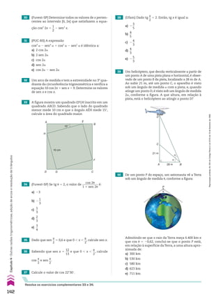 33 A figura mostra um quadrado EFGH inscrito em um
quadrado ABCD. Sabendo que o lado do quadrado
menor mede 10 cm e que o ângulo AEH mede 15w,
calcule a área do quadrado maior.
34 (Fuvest-SP) Se tg J 5 2, o valor de
cos 2J
___________
1 1 sen 2J
é:
a) 23
b) 2
1
__
3
c)
1
__
3
d)
2
__
3
e)
3
__
4
35 Dado que sen
x
__
2
5 0,6 e que 0 , x ,
s
__
2
, calcule sen x.
37 Calcule o valor de cos 22w30e.
38 (Ufam) Dado tg
x
__
2
5 2. Então, tg x é igual a:
a) 2
3
__
5
b)
4
__
5
c) 2
4
__
3
d)
4
__
3
e) 2
5
__
3
39 Um helicóptero, que decola verticalmente a partir de
um ponto A de uma pista plana e horizontal, é obser-
vado de um ponto B da pista, localizado a 28 m de A.
Ao subir 21 m, até um ponto C, o aparelho é visto
sob um ângulo de medida a com a pista; e, quando
atinge um ponto D, é visto sob um ângulo de medida
2a, conforme a figura. A que altura, em relação à
pista, está o helicóptero ao atingir o ponto D?
40 De um ponto P do espaço, um astronauta vê a Terra
sob um ângulo de medida J, conforme a figura:
Admitindo-se que o raio da Terra meça 6.400 km e
que cos J 5 20,62, conclui-se que o ponto P está,
em relação à superfície daTerra, a uma altura apro-
ximada de:
a) 300 km
b) 530 km
c) 580 km
d) 623 km
e) 711 km
36 Sabendo que sen x 5
12
___
13
e que 0 , x ,
s
__
2
, calcule
cos
x
__
2
e sen
x
__
2
.
15°
10 cm
G
E
F
A
H
D C
B
α
α
A 28 m
21 m
D
C
B
P
�
Resolva os exercícios complementares 33 e 34.
32 Um arco de medida x tem a extremidade no 3o
qua-
drante da circunferência trigonométrica e verifica a
equação 10 cos 2x 1 sen x 5 9. Determine os valores
de sen x e cos x.
30 (Fuvest-SP) Determine todos os valores de x perten-
centes ao intervalo [0, 2s] que satisfazem a equa-
ção cos2
2x 5
1
__
2
2 sen2
x.
31 (PUC-RS) A expressão
cos4
a 2 sen4
a 1 cos2
a 2 sen2
a é idêntica a:
a) 2 cos 2a
b) 2 sen 2a
c) cos 2a
d) sen 2a
e) cos 2a 2 sen 2a
142
Capítulo
4
•
Outras
razões
trigonométricas,
adição
de
arcos
e
resolução
de
triângulos
Reprodução
proibida.
Art.184
do
Código
Penal
e
Lei
9.610
de
19
de
fevereiro
de
1998.
CAP 04.indb 142 02.09.10 10:09:13
 