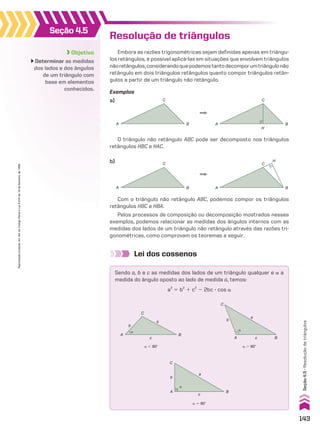 Objetivo
Determinar as medidas
dos lados e dos ângulos
de um triângulo com
base em elementos
conhecidos.
Seção 4.5
Resolução de triângulos
Embora as razões trigonométricas sejam definidas apenas em triângu-
los retângulos, é possível aplicá-las em situações que envolvem triângulos
nãoretângulos,considerandoquepodemostantodecomporumtriângulonão
retângulo em dois triângulos retângulos quanto compor triângulos retân-
gulos a partir de um triângulo não retângulo.
O triângulo não retângulo ABC pode ser decomposto nos triângulos
retângulos HBC e HAC.
Com o triângulo não retângulo ABC, podemos compor os triângulos
retângulos HBC e HBA.
Pelos processos de composição ou decomposição mostrados nesses
exemplos, podemos relacionar as medidas dos ângulos internos com as
medidas dos lados de um triângulo não retângulo através das razões tri-
gonométricas, como comprovam os teoremas a seguir.
Exemplos
a)
b)
B
C
A A
H
C
B
B
C
A A
H
C
B
Lei dos cossenos
Sendo a, b e c as medidas dos lados de um triângulo qualquer e a a
medida do ângulo oposto ao lado de medida a, temos:
a2
5 b2
1 c2
2 2bc 3 cos a
c
B
a
b
A
C
�
c B
a
b
C
A
�
c
B
a
�
b
C
A
a , 90w a . 90w
a 5 90w
143
Seção
4.5
•
Resolução
de
triângulos
Reprodução
proibida.
Art.184
do
Código
Penal
e
Lei
9.610
de
19
de
fevereiro
de
1998.
CAP 04.indb 143 02.09.10 10:09:14
 