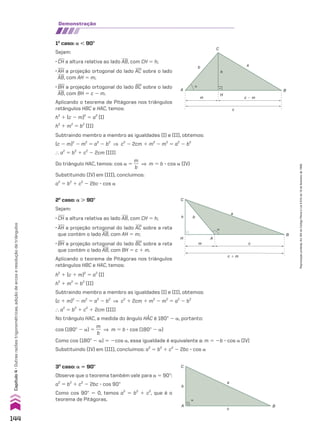 Subtraindo membro a membro as igualdades (I) e (II), obtemos:
(c 2 m)2
2 m2
5 a2
2 b2
] c2
2 2cm 1 m2
2 m2
5 a2
2 b2
} a2
5 b2
1 c2
2 2cm (III)
Do triângulo HAC, temos: cos a 5
m
__
b
] m 5 b 3 cos a (IV)
Substituindo (IV) em (III), concluímos:
a2
5 b2
1 c2
2 2bc 3 cos a
�
C
h b
H A
m c
B
a
c � m
�
A
c
B
a
C
b
2o
caso: a . 90w
Sejam:
• CH a altura relativa ao lado AB, com CH 5 h;
• AH a projeção ortogonal do lado AC sobre a reta
que contém o lado AB, com AH 5 m;
• BH a projeção ortogonal do lado BC sobre a reta
que contém o lado AB, com BH 5 c 1 m.
Aplicando o teorema de Pitágoras nos triângulos
retângulos HBC e HAC, temos:
3o
caso: a 5 90w
Observe que o teorema também vale para a 5 90w:
a2
5 b2
1 c2
2 2bc 3 cos 90w
Como cos 90w 5 0, temos a2
5 b2
1 c2
, que é o
teorema de Pitágoras.
h2
1 (c 1 m)2
5 a2
(I)
h2
1 m2
5 b2
(II)
Subtraindo membro a membro as igualdades (I) e (II), obtemos:
(c 1 m)2
2 m2
5 a2
2 b2
] c2
1 2cm 1 m2
2 m2
5 a2
2 b2
} a2
5 b2
1 c2
1 2cm (III)
No triângulo HAC, a medida do ângulo HAC é 180w 2 a, portanto:
cos (180w 2 a) 5
m
__
b
] m 5 b 3 cos (180w 2 a)
Como cos (180w 2 a) 5 2cos a, essa igualdade é equivalente a: m 5 2b 3 cos a (IV)
Substituindo (IV) em (III), concluímos: a2
5 b2
1 c2
2 2bc 3 cos a
demonstração
1o
caso: a , 90w
Sejam:
• CH a altura relativa ao lado AB, com CH 5 h;
• AH a projeção ortogonal do lado AC sobre o lado
AB, com AH 5 m;
• BH a projeção ortogonal do lado BC sobre o lado
AB, com BH 5 c 2 m.
Aplicando o teorema de Pitágoras nos triângulos
retângulos HBC e HAC, temos:
h2
1 (c 2 m)2
5 a2
(I)
h2
1 m2
5 b2
(II)
B
a
�
b
m
H
c � m
h
C
c
A
144
Capítulo
4
•
Outras
razões
trigonométricas,
adição
de
arcos
e
resolução
de
triângulos
Reprodução
proibida.
Art.184
do
Código
Penal
e
Lei
9.610
de
19
de
fevereiro
de
1998.
CAP 04.indb 144 02.09.10 10:09:15
 