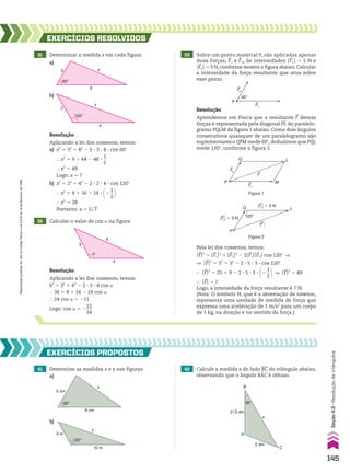 31 Determinar a medida x em cada figura:
b)
32 Calcular o valor de cos a na figura:
EXERCÍCIOS RESOlvIdOS
Resolução
Aplicando a lei dos cossenos, temos:
a) x2
5 32
1 82
2 2 3 3 3 8 3 cos 60w
} x2
5 9 1 64 2 48 3
1
__
2
} x2
5 49
Logo: x 5 7
b) x2
5 22
1 42
2 2 3 2 3 4 3 cos 120w
} x2
5 4 1 16 2 16 3 @2
1
__
2 #
} x2
5 28
Portanto: x 5 2dll
7
Resolução
Aplicando a lei dos cossenos, temos:
62
5 32
1 42
2 2 3 3 3 4 cos a
} 36 5 9 1 16 2 24 cos a
} 24 cos a 5 211
Logo: cos a 5 2
11
___
24
3
8
60°
x
4
120°
2
x
3
�
4
6
a)
33 Sobre um ponto material P, são aplicadas apenas
duas forças, F1 e F2, de intensidades OF1O 5 5 N e
OF2O 5 3 N, conforme mostra a figura abaixo. Calcular
a intensidade da força resultante que atua sobre
esse ponto.
F1
&
60°
P
F2
&
Resolução
Aprendemos em Física que a resultante F dessas
forças é representada pela diagonal PL do paralelo-
gramo PQLM da figura 1 abaixo. Como dois ângulos
consecutivos quaisquer de um paralelogramo são
suplementares e QPM mede 60w, deduzimos que PQL
mede 120w, conforme a figura 2.
P
L
M
Q
F&
F2
&
F1
&
Figura 1
P
L
Q
120°
F&
F1 � 5 N
&
F2 � 3 N
&
Pela lei dos cossenos, temos:
OFO2
5 OF1O2
1 OF2O2
2 2OF1OOF2O cos 120w ]
] OFO2
5 52
1 32
2 2 3 5 3 3 3 cos 120w
} OFO2
5 25 1 9 2 2 3 5 3 3 3 @2
1
__
2 # ] OFO2
5 49
} OFO 5 7
Logo, a intensidade da força resultante é 7 N.
(Nota: O símbolo N, que é a abreviação de newton,
representa uma unidade de medida de força que
expressa uma aceleração de 1 m/s2
para um corpo
de 1 kg, na direção e no sentido da força.)
Figura 2
41 Determine as medidas x e y nas figuras:
EXERCÍCIOS pROpOStOS
x
8 cm
60°
5 cm
b)
5 m
10 m
120°
y
a)
42 Calcule a medida x do lado BC do triângulo abaixo,
observando que o ângulo BAC é obtuso.
2√3 dm
30°
C
x
B
A
2 dm
145
Seção
4.5
•
Resolução
de
triângulos
Reprodução
proibida.
Art.184
do
Código
Penal
e
Lei
9.610
de
19
de
fevereiro
de
1998.
CAP 04.indb 145 02.09.10 10:09:17
 