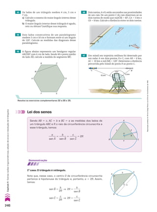 Resolva os exercícios complementares 22 a 28 e 35.
43 Os lados de um triângulo medem 4 cm, 5 cm e
7 cm.
a) Calcule o cosseno do maior ângulo interno desse
triângulo.
b) O maior ângulo interno desse triângulo é agudo,
reto ou obtuso? Justifique sua resposta.
44 Dois lados consecutivos de um paralelogramo
medem 5 cm e 10 cm e formam entre si um ângulo
de 120w. Calcule as medidas das diagonais desse
paralelogramo.
47 Um míssil em trajetória retilínea foi detectado por
um radar A em dois pontos, B e C, com AB 5 6 km,
AC 5 10 km e m(CAB) 5 120w. Determine a distância
percorrida pelo míssil do ponto B ao ponto C.
120°
10 km
6 km
B
C
A
46 Dois navios,A e B,estão ancorados nas proximidades
de um cais. De um ponto C do cais observam-se os
dois navios de modo que m(ACB) 5 60w, CA 5 5 km e
CB 5 8 km. Calcule a distância entre os dois navios.
45 A figura abaixo representa um hexágono regular
ABCDEF com 6 cm de lado. Sendo M o ponto médio
do lado AB, calcule a medida do segmento MC.
C
D
E
F
A
M
B
Lei dos senos
C
b
O
R
a
B
c
A
demonstração
1o
caso: O triângulo é retângulo.
Note que, nesse caso, o centro O da circunferência circunscrita
pertence à hipotenusa do triângulo e, portanto, a 5 2R. Assim,
temos:
sen B 5
b
___
2R
] 2R 5
b
______
sen B
sen C 5
c
___
2R
] 2R 5
c
______
sen C
Sendo AB 5 c, AC 5 b e BC 5 a as medidas dos lados de
um triângulo ABC e R o raio da circunferência circunscrita a
esse triângulo, temos:
a
______
sen A
5
b
______
sen B
5
c
______
sen C
5 2R
C
b
O
B
c
A
a
146
Capítulo
4
•
Outras
razões
trigonométricas,
adição
de
arcos
e
resolução
de
triângulos
Reprodução
proibida.
Art.184
do
Código
Penal
e
Lei
9.610
de
19
de
fevereiro
de
1998.
CAP 04.indb 146 02.09.10 10:09:19
 