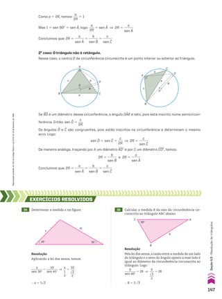 2o
caso: O triângulo não é retângulo.
Nesse caso, o centro O da circunferência circunscrita é um ponto interior ou exterior ao triângulo.
Se BD é um diâmetro dessa circunferência, o ângulo DAB é reto, pois está inscrito numa semicircun-
ferência. Então: sen D 5
c
___
2R
Os ângulos D e C são congruentes, pois estão inscritos na circunferência e determinam o mesmo
arco. Logo:
sen D 5 sen C 5
c
___
2R
] 2R 5
c
______
sen C
De maneira análoga, traçando por A um diâmetro ADe e por C um diâmetro CDE, temos:
2R 5
b
______
sen B
e 2R 5
a
______
sen A
Concluímos que: 2R 5
a
______
sen A
5
b
______
sen B
5
c
______
sen C
C
D
O
R
b
B
c
A
a
C
b
a
B
c
O
R
D
A
Como a 5 2R, temos:
a
___
2R
5 1
Mas 1 5 sen 90w 5 sen A, logo:
a
___
2R
5 sen A ] 2R 5
a
______
sen A
Concluímos que: 2R 5
a
______
sen A
5
b
______
sen B
5
c
______
sen C
34 Determinar a medida x na figura: 35 Calcular a medida R do raio da circunferência cir-
cunscrita ao triângulo ABC abaixo.
EXERCÍCIOS RESOlvIdOS
Resolução
Pela lei dos senos,a razão entre a medida de um lado
do triângulo e o seno do ângulo oposto a esse lado é
igual ao diâmetro da circunferência circunscrita ao
triângulo. Logo:
9
________
sen 60w
5 2R ]
9
___
dll
3
___
2
5 2R
} R 5 3 dll
3
Resolução
Aplicando a lei dos senos, temos:
x
________
sen 30w
5
10
________
sen 45w
]
x
__
1
__
2
5
10
___
dll
2
___
2
} x 5 5dll
2
x
45° 30°
10
B
A
C
60°
9
147
Seção
4.5
•
Resolução
de
triângulos
Reprodução
proibida.
Art.184
do
Código
Penal
e
Lei
9.610
de
19
de
fevereiro
de
1998.
CAP 04.indb 147 02.09.10 10:09:20
 