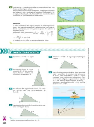 A
P
B C
30°
45°
36 Dois pontos, A e B, estão localizados na margem de um lago, con-
forme mostra a figura ao lado.
Para calcular a distância entre esses pontos,um topógrafo caminhou
em linha reta 250 m a partir de A até um ponto C, com m(BAC) 5 75w.
A seguir, mediu o ângulo ACB, obtendo 60w. Com esses dados, obteve
a distância AB. Qual é essa distância em metro?
B
A
Resolução
A soma das medidas dos ângulos internos de um triângulo qual-
quer é 180w; logo, no triângulo ABC, deduzimos que ABC mede 45w.
Sendo x a distância, em metro, entre os pontos A e B, temos o
esquema ao lado.
Pela lei dos senos, concluímos:
x
________
sen 60w
5
250
________
sen 45w
]
x
___
dll
3
___
2
5
250
____
dll
2
___
2
} x 5
250 dll
3
_______
dll
2
] x 5 125dll
6
A distância AB é 125dll
6 m ou, aproximadamente, 306 m.
B
A
C
75°
45°
60°
250 m
x
48 Determine a medida x na figura:
50 No triângulo ABC representado abaixo, são dados
AC 5 20 cm e cos a 5 0,6. Calcule a medida x do
lado AB.
51 Calcule a medida do raio da circunferência circuns-
crita ao triângulo abaixo.
EXERCÍCIOS pROpOStOS
x
45°
105°
6
49 No triângulo ao lado, BC 5 2 cm
e os lados AB e AC têm medidas
iguais. Calcule a medida, em
centímetro, do segmento BP.
C
A
x
�
B
60°
20 cm
60°
10 cm
52 Determine a medida a do ângulo agudo no triângulo
a seguir.
53 Para calcular a distância entre um ponto A de uma
praia e uma ilhota B, um observador afastou-se
30 m de A, sobre a reta AB até o ponto C, e depois
caminhou 100 m em linha reta até o ponto D, con-
forme mostra a figura. A seguir, mediu os ângulos
DCB e BDC obtendo, respectivamente, 40w e 110w.
Adotando a aproximação sen 110w 5 0,94, qual é a
distância entre A e B?
30°
6
�
6√2
A
C
D
B
Resolva os exercícios complementares 36 e 37.
148
Reprodução
proibida.
Art.184
do
Código
Penal
e
Lei
9.610
de
19
de
fevereiro
de
1998.
CAP 04.indb 148 02.09.10 10:09:24
 