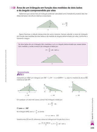 Área de um triângulo em função das medidas de dois lados
e do ângulo compreendido por eles
Sabemos que a área A de um triângulo pode ser calculada como metade do produto das me-
didas da base e da altura relativa a essa base:
h
b
A 5
bh
___
2
Agora faremos o cálculo dessa área de outra maneira. Vamos calcular a área do triângulo
em função das medidas de dois lados e da medida do ângulo determinado por eles, conforme o
teorema a seguir.
Se dois lados de um triângulo têm medidas a e b e o ângulo determinado por esses lados
tem medida a, então a área A do triângulo é dada por:
A 5
1
__
2
3 ab 3 sen a
b
�
a
demonstração
Indicando por MNP um triângulo com NM 5 a, NP 5 b e m(MNP) 5 a, seja h a medida da altura MQ
relativa ao lado NP:
1o
caso: a , 90w
No triângulo MNQ, sen a 5
h
__
a
, ou ainda:
h 5 a 3 sen a (II)
Substituindo (II) em (I), obtemos a área do triângulo em função de a, b e a:
A 5
b 3 a 3 sen a
____________
2
] A 5
1
__
2
3 ab 3 sen a
Em qualquer um dos três casos, a área A do triângulo é dada por:
A 5
bh
___
2
(I)
�
h
a
M
P
N
Q
b
a , 90w
�
h a
M
P
N
Q b
a . 90w
�
h � a
M
P
N b
a 5 90w
149
Seção
4.5
•
Resolução
de
triângulos
Reprodução
proibida.
Art.184
do
Código
Penal
e
Lei
9.610
de
19
de
fevereiro
de
1998.
CAP 04.indb 149 02.09.10 10:09:26
 