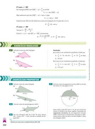 2o
caso: a . 90w
No triângulo MNQ, sen (180w 2 a) 5
h
__
a
, ou ainda:
h 5 a 3 sen (180w 2 a)
Mas sabemos que sen (180w 2 a) 5 sen a. Logo:
h 5 a 3 sen a (III)
Substituindo (III) em (I), obtemos a área do triângulo em função de a, b e a:
A 5
1
__
2
3 ab 3 sen a
3o
caso: a 5 90w
Temos: A 5
bh
___
2
5
bh 3 1
______
2
Como h 5 a, 1 5 sen 90w, a 5 90w, concluímos:
A 5
b 3 a 3 sen 90w
______________
2
] A 5
1
__
2
3 ab 3 sen a
54 Calcule a área de cada triângulo.
55 Calcule a área do paralelogramo ABCD:
56 Em um triângulo ABC de 5 dm2
de área, temos
AB 5 4 dm e AC 5 5 dm. Calcule a medida do ân-
gulo BAC.
b)
57 Calcule a área do segmento circular AMB no círculo
de centro O e raio igual a 6 cm:
EXERCÍCIOS pROpOStOS
60°
8 cm
10√3 cm
150°
10 cm
8 cm
30°
6 cm
10 cm C
D
A B
150°
6 cm
O
M
A B
(Nota: Toda corda AB, com A ^ B, de um círculo de
centro O divide-o em duas regiões chamadas de
segmentos circulares. Se um segmento circular
AMB é menor que o semicírculo, sua área é a dife-
rença entre a área do setor circular OAMB e a área
do triângulo AOB.)
Resolva os exercícios complementares 38 e 39.
37 Calcular a área de cada triângulo. Resolução
a) A área A, em centímetro quadrado, é dada por:
A 5
1
__
2
3 8 3 10 3 sen 30w 5
1
__
2
3 8 3 10 3
1
__
2
, ou seja,
A 5 20 cm2
.
b) A área A, em centímetro quadrado, é dada por:
A 5
1
__
2
3 3 3 4 3 sen 120w 5
1
__
2
3 3 3 4 3
dll
3
___
2
, ou seja,
A 5 3dll
3 cm2
.
b)
8 cm
30°
10 cm
120°
4 cm
3 cm
EXERCÍCIO RESOlvIdO
a)
a)
150
Reprodução
proibida.
Art.184
do
Código
Penal
e
Lei
9.610
de
19
de
fevereiro
de
1998.
CAP 04.indb 150 02.09.10 10:09:28
 