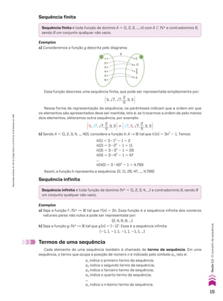 Sequência finita
Sequência infinita
Sequência finita é toda função de domínio A 5 {1, 2, 3, ..., n} com A - vR e contradomínio B,
sendo B um conjunto qualquer não vazio.
Sequência infinita é toda função de domínio vR 5 {1, 2, 3, 4, ...} e contradomínio B, sendo B
um conjunto qualquer não vazio.
Exemplos
a) Consideremos a função g descrita pelo diagrama:
1
2
3
4
5
6
g
5
3
√7
2
5
C D
Essa função descreve uma sequência finita, que pode ser representada simplesmente por:
@5, dll
7, dll
7,
2
__
5
, 3, 3 #
@5, dll
7, dll
7,
2
__
5
, 3, 3 #% @dll
7, 5, dll
7,
2
__
5
, 3, 3 #
Nessa forma de representação da sequência, os parênteses indicam que a ordem em que
os elementos são apresentados deve ser mantida, isto é, se trocarmos a ordem de pelo menos
dois elementos, obteremos outra sequência, por exemplo:
b) Sendo A 5 {1, 2, 3, 4, ..., 40}, considere a função h: A p V tal que h(n) 5 3n2
2 1. Temos:
h(1) 5 3 3 12
2 1 5 2
h(2) 5 3 3 22
2 1 5 11
h(3) 5 3 3 32
2 1 5 26
h(4) 5 3 3 42
2 1 5 47
...
h(40) 5 3 3 402
2 1 5 4.799
Assim, a função h representa a sequência: (2, 11, 26, 47, ..., 4.799)
Exemplos
a) Seja a função f: vR P V tal que f(n) 5 2n. Essa função é a sequência infinita dos números
naturais pares não nulos e pode ser representada por:
(2, 4, 6, 8, ...)
b) Seja a função g: vR P V tal que g(n) 5 (21)n
. Essa é a sequência infinita:
(21, 1, 21, 1, 21, 1, 21, 1, ...)
Termos de uma sequência
Cada elemento de uma sequência também é chamado de termo da sequência. Em uma
sequência, o termo que ocupa a posição de número n é indicado pelo símbolo an, isto é:
a1 indica o primeiro termo da sequência;
a2 indica o segundo termo da sequência;
a3 indica o terceiro termo da sequência;
a4 indica o quarto termo da sequência;
...
an indica o n-ésimo termo da sequência.
15
Seção
1.1
•
O
conceito
de
sequência
Reprodução
proibida.
Art.184
do
Código
Penal
e
Lei
9.610
de
19
de
fevereiro
de
1998.
CAP 01.indb 15 02.09.10 09:11:44
 