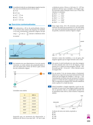 28 A medida do lado de um dodecágono regular inscrito
em uma circunferência de 4 cm de raio é:
a) 4 cm
b) 4dll
3 cm
c) 4dlllllll
3 2 dll
2 cm
d) 4dlllllll
2 2 dll
3 cm
e) 4dllllllll
3 1 2dll
2 cm
A B
�
�
90 m
Exercícios contextualizados
29 Um submarino, a 90 m de profundidade, detecta
à sua frente dois navios sob ângulos de medidas
a e d com a horizontal, conforme a figura, tal que
cotg a 5
1
__
6
e sec d 5
13
___
12
. Calcule a distância entre
os navios.
Considere esta tabela:
a distância entre a Terra e o Sol seja 1,5 3 108
km,
podemos afirmar que a medida a do ângulo agu-
do formado pelas direções Terra-Lua e Terra-Sol
obedece à condição:
a) 89,4w , a , 89,5w
b) 89,5w , a , 89,6w
c) 89,6w , a , 89,7w
d) 89,7w , a , 89,8w
e) 89,8w , a , 89,9w
a sec a
89,4w 95,49
89,5w 114,59
89,6w 143,24
89,7w 190,98
89,8w 286,47
89,9w 572,95
31 Duas vigas retas, AB e CB, escoram uma parede
vertical, de modo que os pontos A e C do solo estão
em uma reta horizontal que passa por um ponto D
da parede, conforme mostra a figura a seguir.
Calcule a soma das medidas a e d, em grau, dos
ângulos agudos que as vigas formam com o solo.
A C D
B
α β
3 m
3 m
parede
solo 6 m
30 No instante em que observamos a Lua em quarto
crescente, os raios solares são perpendiculares à
reta que passa pelo centro da Terra e pelo centro
da Lua, conforme a figura:
Lua
Terra
α
Sol
32 Um ponto A está localizado em uma das margens
de uma estrada reta com 12 m de largura, e dois
pontos, B e C, estão na outra margem, com BC , BA,
de modo que AB 5 15 m e AC 5 20 m. Calcule o seno
do ângulo BAC.
33 De um ponto C de um terreno plano e horizontal,
observa-se o topo B de uma torre vertical de 30 m de
altura sob um ângulo de medida a, com tg a 5 0,4.
Caminhando em linha reta até um ponto D, entre o
ponto C e a base da torre, constata-se que o ângulo
DBC é congruente ao ângulo DCB. Calcule a distância
entre o ponto D e a base da torre.
34 (Uerj) Considere o ângulo segundo o qual um ob-
servador vê uma torre. Esse ângulo duplica quando
ele se aproxima 160 m e quadruplica quando ele
se aproxima mais 100 m, como mostra o esquema
abaixo.
A altura da torre, em metro, equivale a:
a) 96
b) 98
c) 100
d) 102
Supondo que, no momento da observação, a
distância da Terra à Lua seja 3,85 3 105
km e que
160 m
torre
observador
x 2x 4x
100 m
153
Reprodução
proibida.
Art.184
do
Código
Penal
e
Lei
9.610
de
19
de
fevereiro
de
1998.
CAP 04.indb 153 02.09.10 10:09:33
 