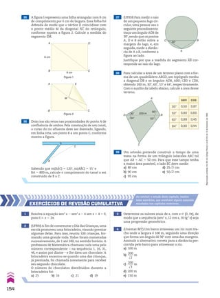 37 (UFRN) Para medir o raio
de um pequeno lago cir-
cular, uma pessoa usa o
seguinte procedimento:
traça um ângulo AOB de
30w,sendo que os pontos
A, O e B estão sobre a
margem do lago, e, em
seguida, mede a distân-
cia de A a B, conforme a
figura ao lado.
35 A figura 1 representa uma folha retangular com 8 cm
de comprimento por 6 cm de largura. Essa folha foi
dobrada de modo que o vértice D coincidisse com
o ponto médio M da diagonal AC do retângulo,
conforme mostra a figura 2. Calcule a medida do
segmento EM.
Figura 1
36 Dois rios são retos nas proximidades do ponto A de
confluência de ambos. Pela construção de um canal,
o curso do rio afluente deve ser desviado, ligando,
em linha reta, um ponto B a um ponto C, conforme
mostra a figura.
Sabendo que m(BAC) 5 120w, m(ABC) 5 15w e
BA 5 800 m, calcule o comprimento do canal a ser
construído de B a C.
B
C
A
30°
O
A
B
Justifique por que a medida do segmento AB cor-
responde ao raio do lago.
A
B C
D
6 cm
8 cm
Figura 2
A
M
B C
E
A
B
C
D
30°
64°
200 m
60°
53°
sen cos
30w 0,50 0,87
53w 0,80 0,60
63w 0,89 0,45
64w 0,90 0,44
39 Um artesão pretende construir o tampo de uma
mesa na forma de um triângulo isósceles ABC tal
que AB 5 AC 5 50 cm. Para que esse tampo tenha
a maior área possível, o lado BC deve medir:
a) 80 cm d) 25dll
3 cm
b) 90 cm e) 50dll
2 cm
c) 95 cm
1 Resolva a equação sen3
x 2 sen2
x 2 4 sen x 1 4 5 0,
para 0 < x , 2s.
3 Determine os valores reais de x, com x 9 [0, 2s], de
modo que a sequência (sen2
x, 12 cos x, 16 tg2
x) seja
uma progressão geométrica.
4 (Unemat-MT) Um barco atravessa um rio num tre-
cho onde a largura é 100 m, seguindo uma direção
que forma um ângulo de 30w com uma das margens.
Assinale a alternativa correta para a distância per-
corrida pelo barco para atravessar o rio.
a) 100 m
b)
200
____
dll
2
m
c)
200
____
dll
3
m
d) 200 m
e) 150 m
2 (UFRN)A fim de comemorar o Dia das Crianças,uma
escola promoveu uma brincadeira, visando premiar
algumas delas. Para isso, reuniu 100 crianças, for-
mando uma grande roda. Todas foram numeradas
sucessivamente, de 1 até 100, no sentido horário. A
professora de Matemática chamava cada uma pelo
número correspondente – na sequência 1, 16, 31,
46, e assim por diante – e lhe dava um chocolate. A
brincadeira encerrou-se quando uma das crianças,
já premiada, foi chamada novamente para receber
seu segundo chocolate.
O número de chocolates distribuídos durante a
brincadeira foi:
a) 25 b) 16 c) 21 d) 19
EXERCÍCIOS dE REvISãO CumulatIva
Ao concluir o estudo deste capítulo, resolva
estes exercícios, que envolvem alguns assuntos
estudados nos capítulos anteriores.
38 Para calcular a área de um terreno plano com a for-
ma de um quadrilátero ABCD, um topógrafo mediu
a diagonal DB e os ângulos ADB, ABD, CBD e CDB,
obtendo 200 m, 30w, 60w, 53w e 64w, respectivamente.
Com o auxílio da tabela abaixo, calcule a área desse
terreno.
154
Reprodução
proibida.
Art.184
do
Código
Penal
e
Lei
9.610
de
19
de
fevereiro
de
1998.
CAP 04.indb 154 02.09.10 10:09:35
 