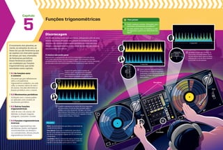 Capítulo
8
8
0
2
2
4
4
P
IT
C
H
8
8
0
2
2
4
4
P
IT
C
H
CROSSFADER
5
Funções trigonométricas
O movimento dos planetas, as
marés, as estações do ano, as
fases da Lua são fenômenos que
se repetem em intervalos iguais
de tempo, por isso, chamados
de fenômenos periódicos.
Esses fenômenos podem
ser modelados por funções
trigonométricas, que serão
estudadas neste capítulo.
5.1 as funções seno
e cosseno
Um ponto que gira infinitamente
sobre a circunferência
trigonométrica estabelece, em cada
volta, os mesmos valores do seno e
do cosseno. Esse fato determina as
funções periódicas seno e cosseno.
5.2 movimentos periódicos
As funções seno e cosseno podem
ser aplicadas como modelos de
movimentos periódicos.
5.3 Outras funções
trigonométricas
Além do seno e do cosseno, são
definidas as funções tangente,
cotangente, cossecante e secante.
5.4 Funções trigonométricas
inversas
As funções trigonométricas não
são bijetoras, porém, restringindo
convenientemente seu domínio e
seu contradomínio, obtemos funções
trigonométricas invertíveis.
A música não pode parar
Basicamente, o equipamento de um DJ é composto por dois toca-discos
e um mixer, que permite que duas músicas sejam sincronizadas e tocadas
simultaneamente. Assim, o DJ consegue misturar os sons das músicas, passando
de uma para outra sem interromper a batida, mantendo o agito da festa.
5 segundos
Os picos do gráfico são as batidas da
música, como uma percussão pulsando
periodicamente. Um dos jeitos de contar
esse ritmo é em batidas por minuto, bpm.
O gráfico representa um trecho de cinco segundos
de uma música. O som do disco amarelo agita o
público com uma música de 144 bpm, um ritmo
bem intenso. Pelos fones, só o DJ ouve o disco azul,
com a música que vai entrar em seguida. O ritmo
original dela é menor, 120 bpm.
1
Discotecagem
Um DJ (disc jockey) pode tocar por horas, sobrepondo o fim de uma
música ao começo da outra, sem pausas ou mudanças de ritmo.
Para isso, ele controla o movimento periódico dos vinis nos toca-
-discos e, consequentemente, a velocidade das batidas das músicas,
sincronizando seus ritmos.
Glossário
Pitch: Controle deslizante que altera a velocidade de
rotação do toca-discos.
Toca-discos: Esses são os tradicionais, para discos
de vinil, mas existem equipamentos que permitem
discotecar com arquivos digitais de CDs ou direto do
computador.
Crossfader: Altera o volume da música, permite que
o DJ passe o som de um toca-discos para o outro ou
mande o som dos dois juntos para as caixas.
8
8
0
2
2
4
4
P
IT
C
H
8
8
0
2
2
4
4
P
IT
C
H
CROSSFADER
CROSSFADER
CROSSFADER
8
4
P
IT
C
H
2
1
CROSSFADER
8
8
0
2
2
4
4
PITCH
2
2
1
CROSSFADER
8
8
0
2
2
4
4
PITCH
2
2
5 segundos
5 segundos
2
1
CROSSFADER
8
8
0
2
2
4
4
PITCH
2
Com o pitch do toca-discos azul, o
DJ aumenta a rotação do aparelho,
acelerando o ritmo da música até as
mesmas 144 bpm da música ouvida
pelo público.
Igualadas as bpm das músicas, na
hora certa o DJ pode deixar o som
do toca-discos azul ir para as caixas,
sobrepondo-o ao do disco amarelo
e trocando-os sem pausas.
1. Você conhece outras situações que
envolvem movimentos periódicos?
2. Se uma música tem 15 batidas a cada
10 segundos, qual é sua velocidade em
bpm?
Para pensar
3
Pitch
Pitch
Toca-discos
Crossfader
 