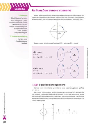 Seção 5.1
Objetivos
Identificar as funções
seno e cosseno e suas
representações gráficas.
Analisar as funções
seno e cosseno segundo
sua periodicidade,
sinal, raízes e
conjunto imagem.
Termos e conceitos
• função seno
• função cosseno
• período
As funções seno e cosseno
Vimos anteriormente que a medida x rad associada a um ponto da circun-
ferência trigonométrica pode ser identificada com o número real x. Assim,
a cada número real x podemos associar um único sen x e um único cos x.
O gráfico da função seno
Vamos usar um método geométrico para a construção do gráfico
y 5 sen x.
Para isso, construímos a circunferência trigonométrica ao lado de
um sistema cartesiano de eixos ortogonais. O eixo das abscissas desse
sistema deve estar na mesma reta que o eixo dos cossenos, e a unidade
adotada nos eixos deve ser igual ao raio da circunferência trigonométrica,
conforme a figura:
x
A
O
sen x
cos x
Desse modo, definimos as funções f(x) 5 sen x e g(x) 5 cos x:
sen x
x
f
®
®
f(x) 5 sen x
D 5 V
Im 5 {y 9 Vo21 < y < 1}
cos x
x
g
®
®
g(x) 5 cos x
D 5 V
Im 5 {y 9 Vo21 < y < 1}
y
O 0 x
2π
y
1
π
2 π
3π
2
1 2 3 4 5 6
�1
158
Capítulo
5
•
Funções
trigonométricas
Reprodução
proibida.
Art.184
do
Código
Penal
e
Lei
9.610
de
19
de
fevereiro
de
1998.
CAP 05.indb 158 02.09.10 10:25:46
 