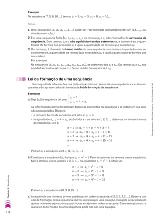 Exemplo
Na sequência (7, 3, 8, 10, ...), temos: a1 5 7, a2 5 3, a3 5 8, a4 5 10, ...
Notas:
1. Uma sequência (a1, a2, a3, ..., an, ...) pode ser representada abreviadamente por (an)n 9 vR ou,
simplesmente, (an).
2. Em uma sequência finita (a1, a2, a3, ..., an), os termos a1 e an são chamados de extremos da
sequência. Dois termos, ai e aj são equidistantes dos extremos se, e somente se, a quan-
tidade de termos que precedem ai é igual à quantidade de termos que sucedem aj.
3. Um termo am é chamado de termo médio de uma sequência com número ímpar de termos se,
e somente se, a quantidade de termos que antecedem am é igual à quantidade de termos que
o sucedem.
Por exemplo:
Na sequência (a1, a2, a3, a4, ..., a58, a59, a60, a61), os extremos são a1 e a61. Os termos a4 e a58 são
equidistantes dos extremos. E o termo médio da sequência é a31.
Lei de formação de uma sequência
Um conjunto de informações que determina todos os termos de uma sequência e a ordem em
que eles são apresentados é chamado de lei de formação da sequência.
Exemplos
a) Seja (an) a sequência tal que:
a1 5 3
an 1 1 5 4 1 an
As informações acima determinam todos os elementos da sequência e a ordem em que eles
são apresentados. Observe:
• o primeiro termo da sequência é 3, isto é, a1 5 3;
• na igualdade an 1 1 5 4 1 an, atribuindo a n os valores 1, 2, 3, ..., obtemos os demais termos
da sequência, isto é:
n 5 1 ] a2 5 4 1 a1 5 4 1 3 5 7
n 5 2 ] a3 5 4 1 a2 5 4 1 7 5 11
n 5 3 ] a4 5 4 1 a3 5 4 1 11 5 15
n 5 4 ] a5 5 4 1 a4 5 4 1 15 5 19
...
Portanto, a sequência é (3, 7, 11, 15, 19, ...).
b) Considere a sequência (an) tal que an 5 n2
2 1. Para determinar os termos dessa sequência,
basta atribuir a n os valores 1, 2, 3, 4, ... na igualdade an 5 n2
2 1. Observe:
n 5 1 ] a1 5 12
2 1 5 0
n 5 2 ] a2 5 22
2 1 5 3
n 5 3 ] a3 5 32
2 1 5 8
n 5 4 ] a4 5 42
2 1 5 15
...
Portanto, a sequência é (0, 3, 8, 15, ...).
c) A sequência dos números primos positivos, em ordem crescente, é (2, 3, 5, 7, 11, ...). Observe que
a lei de formação dessa sequência não foi expressa por uma equação, mas pela propriedade de
que os números sejam primos positivos e estejam em ordem crescente. Esse exemplo mostra
que a lei de formação de uma sequência pode não ser uma equação.
16
Capítulo
1
•
Sequências
Reprodução
proibida.
Art.184
do
Código
Penal
e
Lei
9.610
de
19
de
fevereiro
de
1998.
CAP 01.indb 16 02.09.10 09:11:44
 