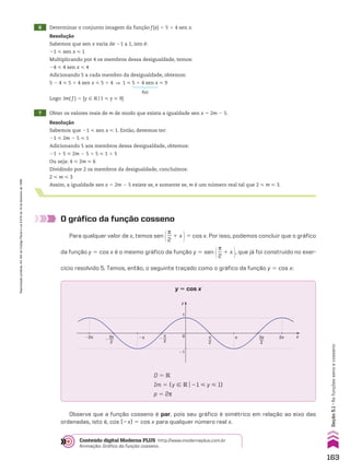 6 Determinar o conjunto imagem da função f(x) 5 5 1 4 sen x.
7 Obter os valores reais de m de modo que exista a igualdade sen x 5 2m 2 5.
Resolução
Sabemos que sen x varia de 21 a 1, isto é:
21 < sen x < 1
Multiplicando por 4 os membros dessa desigualdade, temos:
24 < 4 sen x < 4
Adicionando 5 a cada membro da desigualdade, obtemos:
5 2 4 < 5 1 4 sen x < 5 1 4 ] 1 < 5 1 4 sen x < 9
Logo: Im( f ) 5 {y 9 Vo1 < y < 9}
f(x)
Resolução
Sabemos que 21 < sen x < 1. Então, devemos ter:
21 < 2m 2 5 < 1
Adicionando 5 aos membros dessa desigualdade, obtemos:
21 1 5 < 2m 2 5 1 5 < 1 1 5
Ou seja: 4 < 2m < 6
Dividindo por 2 os membros da desigualdade, concluímos:
2 < m < 3
Assim, a igualdade sen x 5 2m 2 5 existe se, e somente se, m é um número real tal que 2 < m < 3.
O gráfico da função cosseno
Para qualquer valor de x, temos sen @s
__
2
1 x #5 cos x. Por isso, podemos concluir que o gráfico
da função y 5 cos x é o mesmo gráfico da função y 5 sen @s
__
2
1 x #, que já foi construído no exer-
cício resolvido 5. Temos, então, o seguinte traçado como o gráfico da função y 5 cos x:
y 5 cos x
y
x
0
1
�1
π 2π
�π π
2
3π
2
�2π π
2
�
3π
2
�
D 5 V
Im 5 {y 9 Vo21 < y < 1}
p 5 2s
Observe que a função cosseno é par, pois seu gráfico é simétrico em relação ao eixo das
ordenadas, isto é, cos (2x) 5 cos x para qualquer número real x.
Conteúdo digital Moderna PLUS http://www.modernaplus.com.br
Animação: Gráfico da função cosseno.
163
Seção
5.1
•
As
funções
seno
e
cosseno
Reprodução
proibida.
Art.184
do
Código
Penal
e
Lei
9.610
de
19
de
fevereiro
de
1998.
CAP 05.indb 163 02.09.10 10:25:50
 