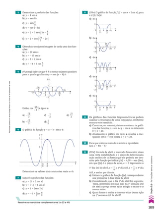 5 (Vunesp) Sabe-se que h é o menor número positivo
para o qual o gráfico de y 5 sen (x 2 h) é:
6 O gráfico da função y 5 a 1 b 3 sen x é:
3 Determine o período das funções.
a) y 5 8 sen x
b) y 5 sen 8x
c) y 5 sen
x
__
8
d) y 5 cos (23x)
e) y 5 2 1 3 sen @3x 2
s
__
4 #
f) y 5 2 1 cos @2s
___
3
2 2x #
4 Obtenha o conjunto imagem de cada uma das fun-
ções.
a) y 5 10 sen x
b) y 5 210 sen x
c) y 5 3 1 2 cos x
d) y 5 24 1 5 cos
x
__
2
Então, cos @2h
___
3 #é igual a:
a) 2
dll
3
___
2
c) 2
1
__
2
e)
dll
3
___
2
b) 2
dll
2
___
2
d)
1
__
2
y
x
5
7
π
2
π
6
Determine os valores das constantes reais a e b.
Resolva os exercícios complementares 1 a 13 e 49.
7 Esboce o gráfico das funções:
a) y 5 O1 1 3 cos xO
b) y 5 O22 1 3 sen xO
c) y 5 1 1 Osen 2xO
d) y 5 22 1
Ocos
x
__
2O
8 (Ufes) O gráfico da função f(x) 5 cos x 1 Ocos xO, para
x 9 [0, 2s] é:
9 Os gráficos das funções trigonométricas podem
auxiliar a resolução de uma inequação, conforme
mostra este exercício.
a) Construa, no mesmo plano cartesiano, os gráfi-
cos das funções y 5 sen x e y 5 cos x no intervalo
0 < x , 2s.
b) Analisando o gráfico do item a, resolva a ine-
quação sen x . cos x para 0 < x , 2s.
10 Para que valores reais de m existe a igualdade
sen x 5 4m 2 5?
11 (FGV) No mês de abril, o mercado financeiro viveu
uma certa instabilidade, e o preço de determinada
ação oscilou de tal forma que ele poderia ser des-
crito pela função periódica: f(x) 5 4,50 1 sen (2sx),
em que f(x) é o preço da ação, x 5 0 representa o
1o
dia útil de abril, x 5
1
__
4
, o 2o
dia útil, x 5
1
__
2
, o 3o
dia
útil, e assim por diante.
a) Esboce o gráfico da função f(x) correspondente
aos primeiros 5 dias úteis de abril.
b) Considerando que o dia 1o
de abril foi segunda-
-feira, determine em que dias da 1a
semana útil
de abril o preço dessa ação atingiu o maior e o
menor valor.
c) Quais foram o maior e o menor valor dessa ação
na 1a
semana útil de abril?
a)
b)
c)
d)
e)
1
�1
x
y
�2π �π
π 2π
π
2
3π
2
π
2
�
3π
2
�
2
0 x
f(x)
π 2π
π
2
3π
2
2
�2
0 x
f(x)
π 2π
π
2
3π
2
2
0 x
f(x)
π 2π
π
2
3π
2
2
�2
0 x
f(x)
π
2π
3π
2
π
2
2
0 x
f(x)
π 2π
π
2
3π
2
169
Seção
5.1
•
As
funções
seno
e
cosseno
Reprodução
proibida.
Art.184
do
Código
Penal
e
Lei
9.610
de
19
de
fevereiro
de
1998.
CAP 05.indb 169 02.09.10 10:25:56
 