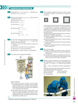 1 Na sequência @ 5, 24, 8, dll
3, 6, 6, 6, ... # identifique os
termos a1, a2, a3, a4, a5, a6 e a7.
Agora, responda:
a) Um cliente que tem 23 livros e já leu todos
pretende aproveitar ao máximo essa promoção.
Quantos livros novos ele pode trocar pelos já
lidos nessa livraria, sem nenhum custo, supondo
que a promoção não termine?
b) Um cliente tem 505 livros e já leu todos e, em
cada troca dessa promoção, ele retira o maior
número possível de livros novos. Escreva a se-
quência (an),em que an é o número de livros novos
retirados na n-ésima troca.
EXERCÍCIOS pROpOStOS
Resolva os exercícios complementares 1 a 7 e 89 a 94.
2 Escreva sob a forma (a1, a2, a3, a4, ...) cada uma das
sequências a seguir.
a) (an) tal que an 5 2n 1 5
b) (an) tal que an 5 n2
1 n
c) (an) tal que an 5
n
______
n 1 1
d) (an) tal que
a1 5 4
an 1 1 5 5 1 an
e) (an) tal que
a1 5 3
a2 5 7
an 1 2 5 an 1 1 2 an
3 A soma dos n primeiros termos de uma sequência
(a1, a2, a3, a4, ...) é dada por Sn 5 n2
1 n, para todo
número natural n não nulo.
a) Calcule a soma dos dez primeiros termos da
sequência.
b) Determine o primeiro termo da sequência.
c) Determine o 5o
termo da sequência.
d) Determine o n-ésimo termo, an, da sequência.
4 Uma livraria faz a seguinte promoção:
5 Com azulejos quadrados brancos e pretos, todos
do mesmo tamanho, construímos os seguintes
mosaicos:
A regra para construir esses mosaicos é a seguin-
te: inicialmente, formamos um quadrado com
1 azulejo branco cercado por azulejos pretos; em
seguida, outro quadrado, este com 4 azulejos bran-
cos, também cercado por azulejos pretos, e assim
sucessivamente.
Considerando a sequência de mosaicos com número
crescente de azulejos, responda:
a) Quantos azulejos brancos terá o 15o
mosaico
dessa sequência?
b) Quantos azulejos brancos terá o n-ésimo mosaico
dessa sequência?
c) Quantos azulejos pretos terá o 20o
mosaico dessa
sequência?
d) Quantos azulejos pretos terá o n-ésimo mosaico
dessa sequência?
6 Faça o que se pede.
a) Releia o problema da abertura deste capítulo e
reescreva os 12 primeiros números da sequência
de Fibonacci.
b) Considerando infinita a sequência de Fibonacci,
escreva sua lei de formação. (Dica: Relacione cada
termo com seus dois termos anteriores.)
7 (UFPB) O total de indivíduos, na n-ésima geração, de
duas populações, P e Q, é dado, respectivamente,
por P (n) 5 4n
e Q (n) 5 2n
. Sabe-se que, quando
P(n)
_____
Q(n)
> 1.024, a população Q estará ameaçada de
extinção. Com base nessas informações, essa amea-
ça de extinção ocorrerá a partir da:
a) décima geração d) sétima geração
b) nona geração e) sexta geração
c) oitava geração
17
Seção
1.1
•
O
conceito
de
sequência
Reprodução
proibida.
Art.184
do
Código
Penal
e
Lei
9.610
de
19
de
fevereiro
de
1998.
CAP 01.indb 17 02.09.10 09:11:46
 
