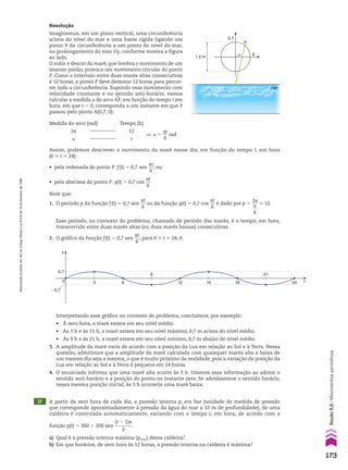 Resolução
Imaginemos, em um plano vertical, uma circunferência
acima do nível do mar e uma haste rígida ligando um
ponto P da circunferência a um ponto do nível do mar,
no prolongamento do eixo Oy, conforme mostra a figura
ao lado.
O subir e descer da maré, que lembra o movimento de um
imenso pistão, provoca um movimento circular do ponto
P. Como o intervalo entre duas marés altas consecutivas
é 12 horas, o ponto P deve demorar 12 horas para percor-
rer toda a circunferência. Supondo esse movimento com
velocidade constante e no sentido anti-horário, vamos
calcular a medida a do arco +
AP, em função do tempo t em
hora, em que t 5 0, corresponda a um instante em que P
passou pelo ponto A(0,7; 0):
P
A
1,4 m
0,7
�
mar
Medida do arco (rad)
2s
a
Tempo (h)
12
t
] a 5
st
__
6
rad
Assim, podemos descrever o movimento da maré nesse dia, em função do tempo t, em hora
(0 < t < 24):
• pela ordenada do ponto P: f(t) 5 0,7 sen
st
__
6
; ou
• pela abscissa do ponto P: g(t) 5 0,7 cos
st
__
6
Note que:
1. O período p da função f(t) 5 0,7 sen
st
__
6
ou da função g(t) 5 0,7 cos
st
__
6
é dado por p 5
2s
___
s
__
6
5 12.
y
t
0 3 6
9
12 15 18
21
24
0,7
�0,7
Esse período, no contexto do problema, chamado de período das marés, é o tempo, em hora,
transcorrido entre duas marés altas (ou duas marés baixas) consecutivas.
2. O gráfico da função f(t) 5 0,7 sen
st
__
6
, para 0 < t < 24, é:
Interpretando esse gráfico no contexto do problema, concluímos, por exemplo:
• À zero hora, a maré estava em seu nível médio.
• Às 3 h e às 15 h, a maré estava em seu nível máximo, 0,7 m acima do nível médio.
• Às 9 h e às 21 h, a maré estava em seu nível mínimo, 0,7 m abaixo do nível médio.
3. A amplitude da maré varia de acordo com a posição da Lua em relação ao Sol e à Terra. Nessa
questão, admitimos que a amplitude da maré calculada com quaisquer marés alta e baixa de
um mesmo dia seja a mesma, o que é muito próximo da realidade, pois a variação da posição da
Lua em relação ao Sol e à Terra é pequena em 24 horas.
4. O enunciado informa que uma maré alta ocorre às 3 h. Usamos essa informação ao adotar o
sentido anti-horário e a posição do ponto no instante zero. Se adotássemos o sentido horário,
nessa mesma posição inicial, às 3 h ocorreria uma maré baixa.
17 A partir da zero hora de cada dia, a pressão interna p, em bar (unidade de medida de pressão
que corresponde aproximadamente à pressão da água do mar a 10 m de profundidade), de uma
caldeira é controlada automaticamente, variando com o tempo t, em hora, de acordo com a
função p(t) 5 300 1 200 sen
(t 2 1)s
________
2
.
a) Qual é a pressão interna máxima (pmáx) dessa caldeira?
b) Em que horários, de zero hora às 12 horas, a pressão interna na caldeira é máxima?
173
Seção
5.2
•
Movimentos
periódicos
Reprodução
proibida.
Art.184
do
Código
Penal
e
Lei
9.610
de
19
de
fevereiro
de
1998.
CAP 05.indb 173 02.09.10 10:26:02
 