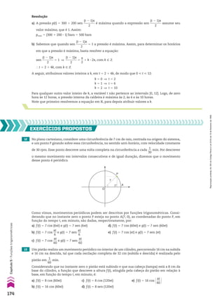 b) Sabemos que quando sen
(t 2 1)s
________
2
5 1 a pressão é máxima. Assim, para determinar os horários
em que a pressão é máxima, basta resolver a equação:
sen
(t 2 1)s
________
2
5 1 ]
(t 2 1)s
________
2
5
s
__
2
1 k 3 2s, com k 9 b
} t 5 2 1 4k, com k 9 b
A seguir, atribuímos valores inteiros a k, em t 5 2 1 4k, de modo que 0 < t < 12:
12 No plano cartesiano, considere uma circunferência de 7 cm de raio, centrada na origem do sistema,
e um ponto P girando sobre essa circunferência, no sentido anti-horário, com velocidade constante
de 30 rpm. Esse ponto descreve uma volta completa na circunferência a cada
1
___
30
min. Por descrever
o mesmo movimento em intervalos consecutivos e de igual duração, dizemos que o movimento
desse ponto é periódico.
EXERCÍCIOS pROpOStOS
Como vimos, movimentos periódicos podem ser descritos por funções trigonométricas. Consi-
derando que no instante zero o ponto P esteja no ponto A(7, 0), as coordenadas do ponto P, em
função do tempo t, em minuto, são dadas, respectivamente, por:
a) f(t) 5 7 cos (6st) e g(t) 5 7 sen (6st) d) f(t) 5 7 cos (60st) e g(t) 5 7 sen (60st)
b) f(t) 5 7 cos
st
__
6
e g(t) 5 7 sen
st
__
6
e) f(t) 5 7 cos (st) e g(t) 5 7 sen (st)
c) f(t) 5 7 cos
st
___
60
e g(t) 5 7 sen
st
___
60
13 Um pistão realiza um movimento periódico no interior de um cilindro, percorrendo 16 cm na subida
e 16 cm na descida, tal que cada oscilação completa de 32 cm (subida e descida) é realizada pelo
pistão em
1
___
60
min.
Considerando que no instante zero o pistão está subindo e que sua cabeça (tampa) está a 8 cm da
base do cilindro, a função que descreve a altura f(t), atingida pela cabeça do pistão em relação à
base, em função do tempo t, em minuto, é:
a) f(t) 5 8 cos (60st) c) f(t) 5 8 cos (120st) e) f(t) 5 16 cos @ st
___
60 #
b) f(t) 5 16 cos (60st) d) f(t) 5 8 sen (120st)
Para qualquer outro valor inteiro de k, a variável t não pertence ao intervalo [0, 12]. Logo, de zero
hora às 12 horas, a pressão interna da caldeira é máxima às 2, às 6 e às 10 horas.
Note que primeiro resolvemos a equação em V, para depois atribuir valores a k.
k 5 0 ] t 5 2
k 5 1 ] t 5 6
k 5 2 ] t 5 10
Resolução
a) A pressão p(t) 5 300 1 200 sen
(t 2 1)s
________
2
é máxima quando a expressão sen
(t 2 1)s
________
2
assume seu
valor máximo, que é 1. Assim:
pmáx 5 (300 1 200 3 1) bars 5 500 bars
P
A
O
7
174
Capítulo
5
•
Funções
trigonométricas
Reprodução
proibida.
Art.184
do
Código
Penal
e
Lei
9.610
de
19
de
fevereiro
de
1998.
CAP 05.indb 174 02.09.10 10:26:02
 