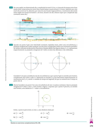 nível médio
maré baixa
amplitude da maré
maré alta
Resolva os exercícios complementares 50 a 65.
14 Em uma região, em determinado dia, a amplitude da maré é 2,6 m, e o intervalo de tempo entre duas
marés altas consecutivas (ou entre duas marés baixas consecutivas) é 12 horas. Sabendo que uma
maré alta ocorre às 5 h, descreva, por meio de uma função trigonométrica, o movimento das marés
nessa região em função do horário t, em hora, durante um dia. (Vamos supor que a amplitude seja
constante nesse dia.)
15 Quando um ponto P gira com velocidade constante, repetidas vezes, sobre uma circunferência, a
projeção ortogonal de P sobre qualquer um dos eixos coordenados realiza um movimento periódico
de vaivém chamado de Movimento Harmônico Simples (MHS). Nas figuras abaixo, Px e Py representam
respectivamente as projeções ortogonais de P sobre os eixos das abscissas e das ordenadas.
16 (Enem) Considere um ponto P em uma circunferência de raio r no plano cartesiano. Seja Q a projeção
ortogonal de P sobre o eixo x, como mostra a figura, e suponha que o ponto P percorra, no sentido
anti-horário, uma distância d < r sobre a circunferência
Então, o ponto Q percorrerá, no eixo x, uma distância dada por:
y
P
Px
A x
P
Py
A
y
x
Considere 5 cm para a medida do raio da circunferência e que o ponto P gire no sentido anti-horário,
completando uma volta a cada 3 s. Determine as funções f e g que descrevem respectivamente os
movimentos de Px e Py, sendo t a medida do tempo em segundo, tal que no instante zero P esteja no
ponto A(5, 0).
a) r@1 2 sen
d
__
r # c) r@1 2 tg
d
__
r # e) r cos @ r
__
d #
b) r@1 2 cos
d
__
r # d) r sen @ r
__
d #
x
y
P
Q
r
175
Seção
5.2
•
Movimentos
periódicos
Reprodução
proibida.
Art.184
do
Código
Penal
e
Lei
9.610
de
19
de
fevereiro
de
1998.
CAP 05.indb 175 02.09.10 10:26:03
 