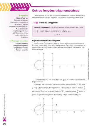 Outras funções trigonométricas
Já estudamos as funções trigonométricas seno e cosseno. Neste tópico,
vamos definir as funções tangente, cotangente, cossecante e secante.
Função tangente
A função tangente é a função que associa a cada número real x, com
x %
s
__
2
1 ks e k 9 b, um único número real y tal que:
y 5 tg x
O gráfico da função tangente
Assim como fizemos com o seno, vamos aplicar um método geomé-
trico na construção do gráfico da tangente. Para isso, construímos a
circunferência trigonométrica ao lado de um sistema cartesiano, con-
forme a figura:
y
x
1 1
O π
2
2π
π 3π
2
A unidade adotada nos eixos deve ser igual ao raio da circunferência
trigonométrica.
A seguir, marcamos no plano cartesiano os pontos (x, y) tais que
y 5 tg x. Por exemplo, transportamos a tangente do arco de medida
s
__
4
para o eixo Oy como ordenada do ponto Me, cuja abscissa é
s
__
4
. Assim, o
ponto Me pertence ao gráfico da função y 5 tg x, conforme a figura:
M�
M 4
π
�
�
π
4
y
x
1 1
O π
2
2π
π 3π
2
Objetivos
Identificar as
funções tangente,
cotangente, cossecante
e secante e suas
representações gráficas.
Analisar cada
função segundo sua
peridiocidade, sinal,
raízes e conjunto
imagem.
Termos e conceitos
• função tangente
• função cotangente
• função cossecante
• função secante
Seção 5.3
176
Capítulo
5
•
Funções
trigonométricas
Reprodução
proibida.
Art.184
do
Código
Penal
e
Lei
9.610
de
19
de
fevereiro
de
1998.
CAP 05.indb 176 02.09.10 10:26:04
 