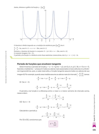 Assim, obtemos o gráfico da função y 5
Otg
x
__
2O:
y
x
1
π
2
�
π
2
�2π 2π 3π
�3π �π π
O domínio é obtido impondo-se a condição de existência para
Otg
x
__
2O, isto é:
x
__
2
%
s
__
2
1 ks, com k 9 b ] x % s 1 2ks, com k 9 b
Portanto, o domínio da função é o conjunto: D 5 {x 9 Vox % s 1 2ks, com k 9 b}
O conjunto imagem é Im 5 V1.
O período p da função é a distância entre duas assíntotas consecutivas, isto é: p 5 s 2 (2s) 5 2s
Período de funções que envolvem tangente
Determinamos o período da função y 5 a 1 b 3 tg (mx 1 q), com {a, b, m, q} - V, b % 0 e m % 0,
fazendo a medida (mx 1 q) assumir todos os valores reais associados à meia-volta da circunferên-
cia trigonométrica, pois, a cada meia-volta, a função tangente assume todos os valores de sua
imagem V. Por exemplo, quando essa medida assume os valores reais do intervalo R2
s
__
2
,
s
__
2 E, temos:
2
s
__
2
, mx 1 q ,
s
__
2
] 2
s
__
2
2 q , mx ,
s
__
2
2 q
(I) Se m . 0:
2
s
__
2
2 q , mx ,
s
__
2
2 q ]
2
s
__
2
2 q
________
m
, x ,
s
__
2
2 q
______
m
O período p da função é a diferença entre o maior e o menor extremo do intervalo acima,
nessa ordem:
p 5
s
__
2
2 q
______
m
2 @2
s
__
2
2 q
________
m
#5
s
__
m
(II) Se m , 0:
2
s
__
2
2 q , mx ,
s
__
2
2 q ]
2
s
__
2
2 q
________
m
. x .
s
__
2
2 q
______
m
Calculando o período p:
p 5
2
s
__
2
2 q
________
m
2 @
s
__
2
2 q
______
m
#5 2
s
__
m
Por (I) e (II), concluímos que:
p 5
s
____
OmO
181
Seção
5.3
•
Outras
funções
trigonométricas
Reprodução
proibida.
Art.184
do
Código
Penal
e
Lei
9.610
de
19
de
fevereiro
de
1998.
CAP 05.indb 181 02.09.10 10:26:07
 