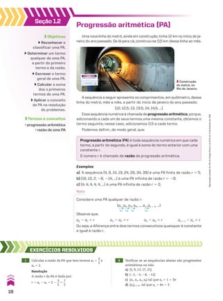 Progressão aritmética (PA)
Uma nova linha do metrô, ainda em construção, tinha 12 km no início de ja-
neiro do ano passado. De lá para cá, construiu-se 0,5 km dessa linha ao mês.
Progressão aritmética (PA) é toda sequência numérica em que cada
termo, a partir do segundo, é igual à soma do termo anterior com uma
constante r.
O número r é chamado de razão da progressão aritmética.
Exemplos
a) A sequência (4, 9, 14, 19, 24, 29, 34, 39) é uma PA finita de razão r 5 5.
b) (18, 10, 2, 26, 214, ...) é uma PA infinita de razão r 5 28.
c) (4, 4, 4, 4, 4, ...) é uma PA infinita de razão r 5 0.
Nota:
Considere uma PA qualquer de razão r:
Observe que:
a2 2 a1 5 r a3 2 a2 5 r a4 2 a3 5 r an 1 1 2 an 5 r
Ou seja, a diferença entre dois termos consecutivos quaisquer é constante
e igual à razão r.
1r 1r 1r 1r
(a1, a2, a3, a4, ..., an, an 1 1, ...)
1 Calcular a razão da PA que tem termos a5 5
3
__
5
e
a6 5 2.
EXERCÍCIOS RESOlvIdOS
Resolução
A razão r da PA é dada por:
r 5 a6 2 a5 5 2 2
3
__
5
5
7
__
5
2 Verificar se as sequências abaixo são progressões
aritméticas ou não.
a) (5, 9, 13, 17, 21)
b) (22, 25, 28, 212)
c) (a1, a2, a3, a4) tal que an 5 1 1 3n
d) (an)n 9 vR tal que an 5 4n 1 3
Construção
do metrô, no
Rio de Janeiro.
Seção 1.2
Objetivos
Reconhecer e
classificar uma PA.
Determinar um termo
qualquer de uma PA,
a partir do primeiro
termo e da razão.
Escrever o termo
geral de uma PA.
Calcular a soma
dos n primeiros
termos de uma PA.
Aplicar o conceito
de PA na resolução
de problemas.
Termos e conceitos
• progressão aritmética
• razão de uma PA
A sequência a seguir apresenta os comprimentos, em quilômetro, dessa
linha do metrô, mês a mês, a partir do início de janeiro do ano passado:
(12; 12,5; 13; 13,5; 14; 14,5; ...)
Essa sequência numérica é chamada deprogressão aritmética, porque,
adicionando a cada um de seus termos uma mesma constante, obtemos o
termo seguinte; nesse caso, adicionamos 0,5 a cada termo.
Podemos definir, de modo geral, que:
18
Reprodução
proibida.
Art.184
do
Código
Penal
e
Lei
9.610
de
19
de
fevereiro
de
1998.
CAP 01.indb 18 02.09.10 09:11:47
 