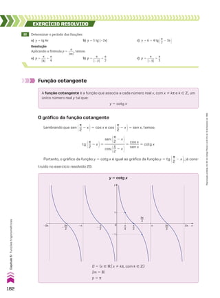 22 Determinar o período das funções:
a) y 5 tg 4x b) y 5 5 tg (22x) c) y 5 6 1 4 tg @s
__
7
2 3x #
EXERCÍCIO RESOlvIdO
Resolução
Aplicando a fórmula p 5
s
____
OmO
, temos:
a) p 5
s
___
O4O
5
s
__
4
b) p 5
s
_____
O22O
5
s
__
2
c) p 5
s
_____
O23O
5
s
__
3
Função cotangente
A função cotangente é a função que associa a cada número real x, com x % ks e k 9 b, um
único número real y tal que:
y 5 cotg x
O gráfico da função cotangente
Lembrando que sen @s
__
2
2 x #5 cos x e cos @s
__
2
2 x #5 sen x, temos:
tg @s
__
2
2 x #5
sen @s
__
2
2 x #
____________
cos @s
__
2
2 x #
5
cos x
______
sen x
5 cotg x
Portanto, o gráfico da função y 5 cotg x é igual ao gráfico da função y 5 tg @s
__
2
2 x #, já cons-
truído no exercício resolvido 20:
y
x
0
1
�1
π
4
π
2
�
π
2
�
3π
2
3π
4
3π
2
2π
�2π �π π
D 5 {x 9 Vox % ks, com k 9 b}
Im 5 V
p 5 s
y 5 cotg x
182
Capítulo
5
•
Funções
trigonométricas
Reprodução
proibida.
Art.184
do
Código
Penal
e
Lei
9.610
de
19
de
fevereiro
de
1998.
CAP 05.indb 182 02.09.10 10:26:08
 