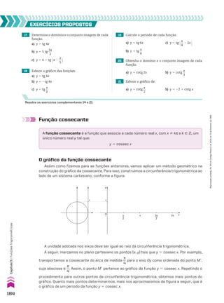 17 Determine o domínio e o conjunto imagem de cada
função.
a) y 5 tg 4x
b) y 5 5 tg
3x
___
2
c) y 5 4 1 tg @x 2
s
__
5 #
18 Esboce o gráfico das funções.
a) y 5 tg 4x
b) y 5 2tg 4x
c) y 5 tg
x
__
2
19 Calcule o período de cada função.
a) y 5 tg 6x c) y 5 tg @s
__
4
2 2x #
b) y 5 tg
x
__
6
20 Obtenha o domínio e o conjunto imagem de cada
função.
a) y 5 cotg 2x b) y 5 cotg
x
__
3
21 Esboce o gráfico de:
a) y 5 cotg
x
__
2
b) y 5 22 1 cotg x
EXERCÍCIOS pROpOStOS
Resolva os exercícios complementares 14 a 21.
Função cossecante
A função cossecante é a função que associa a cada número real x, com x % ks e k 9 b, um
único número real y tal que:
y 5 cossec x
O gráfico da função cossecante
Assim como fizemos para as funções anteriores, vamos aplicar um método geométrico na
construção do gráfico da cossecante. Para isso, construímos a circunferência trigonométrica ao
lado de um sistema cartesiano, conforme a figura:
y
x
1 1
O π
2
2π
π 3π
2
A unidade adotada nos eixos deve ser igual ao raio da circunferência trigonométrica.
A seguir, marcamos no plano cartesiano os pontos (x, y) tais que y 5 cossec x. Por exemplo,
transportamos a cossecante do arco de medida
s
__
4
para o eixo Oy como ordenada do ponto Me,
cuja abscissa é
s
__
4
. Assim, o ponto Me pertence ao gráfico da função y 5 cossec x. Repetindo o
procedimento para outros pontos da circunferência trigonométrica, obtemos mais pontos do
gráfico. Quanto mais pontos determinarmos, mais nos aproximaremos da figura a seguir, que é
o gráfico de um período da função y 5 cossec x.
184
Capítulo
5
•
Funções
trigonométricas
Reprodução
proibida.
Art.184
do
Código
Penal
e
Lei
9.610
de
19
de
fevereiro
de
1998.
CAP 05.indb 184 02.09.10 10:26:09
 