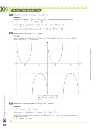 25 Determinar o domínio da função y 5 cossec @2x 2
s
__
3 #.
EXERCÍCIOS RESOlvIdOS
Resolução
Sabemos que cossec @2x 2
s
__
3 #5
1
_____________
sen @2x 2
s
__
3 #
; logo, a condição de existência dessa função é:
sen @2x 2
s
__
3 #% 0 e, portanto: 2x 2
s
__
3
% ks, com k 9 b ] x %
s
__
6
1
ks
___
2
, com k 9 b
Logo, o domínio da função é o conjunto: D 5 x 9 Vox %
s
__
6
1
ks
___
2
, com k 9 b 
26 Esboçar o gráfico da função y 5 21 1 cossec x.
27 Determinar o conjunto imagem da função y 5 4 1 2 cossec x.
Resolução
Basta transladar verticalmente, em 1 unidade para baixo, o gráfico da função y 5 cossec x. Então, o
gráfico da função y 5 21 1 cossec x é:
Resolução
y 5 4 1 2 cossec x ]
y 2 4
______
2
5 cossec x
Como cossec x < 21 ou cossec x > 1, temos:
y 2 4
______
2
< 21 ou
y 2 4
______
2
> 1
Resolvendo as duas últimas inequações, concluímos que y < 2 ou y > 6 e, portanto, o conjunto
imagem da função é:
Im 5 {y 9 Voy < 2 ou y > 6}
y
x
�2
0 π
2
3π
2
2π
�2π �π π
π
2
�
3π
2
�
D 5 {x 9 Vox % ks, com k 9 b}
Im 5 {x 9 Voy < 22 ou y > 0}
p 5 2s
186
Capítulo
5
•
Funções
trigonométricas
Reprodução
proibida.
Art.184
do
Código
Penal
e
Lei
9.610
de
19
de
fevereiro
de
1998.
CAP 05.indb 186 02.09.10 10:26:10
 