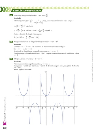 28 Determinar o domínio da função: y 5 sec @2x 1
3s
___
5 #
EXERCÍCIOS RESOlvIdOS
Resolução
Sabemos que sec @2x 1
3s
___
5 #5
1
______________
cos @2x 1
3s
___
5 #
; logo, a condição de existência dessa função é
cos @2x 1
3s
___
5 #% 0 e, portanto:
2x 1
3s
___
5
%
s
__
2
1 ks, com k 9 b ] x % 2
s
___
20
1
ks
___
2
, com k 9 b
Assim, o domínio da função é o conjunto:
D 5 x 9 Vox % 2
s
___
20
1
ks
___
2
, com k 9 b 
29 Para que valores reais de m é possível a igualdade sec x 5 2m 2 3?
30 Esboçar o gráfico da função y 5 O2 1 sec xO.
y
1
3
x
0 π
2
3π
2
5π
2
�2π 2π
�π π
π
2
�
3π
2
�
5π
2
�
Resolução
Como sec x < 21 ou sec x > 1, os valores de m devem satisfazer a condição:
2m 2 3 < 21 ou 2m 2 3 > 1
Resolvendo as duas últimas inequações, obtemos: m < 1 ou m > 2
Concluímos que existe a igualdade sec x 5 2m 2 3 apenas para os números reais m tal que m < 1 ou
m > 2.
Resolução
Primeiro, construímos o gráfico auxiliar y1 5 2 1 sec x.
Esse gráfico é obtido por translação vertical, de 2 unidades para cima, do gráfico da função
f(x) 5 sec x.
Assim, o gráfico auxiliar é:
188
Capítulo
5
•
Funções
trigonométricas
Reprodução
proibida.
Art.184
do
Código
Penal
e
Lei
9.610
de
19
de
fevereiro
de
1998.
CAP 05.indb 188 02.09.10 10:26:11
 