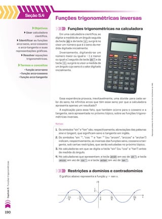 Funções trigonométricas inversas
Funções trigonométricas na calculadora
Notas:
1. Os símbolos “sin” e “tan” são, respectivamente, abreviações das palavras
sine e tangent, que significam seno e tangente em inglês.
2. Os símbolos “sin21
”, “cos21
” e “tan21
” (ou “arcsin”, “arccos” e “arctan”)
indicam, respectivamente, as inversas das funções seno, cosseno e tan-
gente, sob certas restrições, que serão estudadas no próximo tópico.
3. Há calculadoras em que se digita a tecla “sin” (ou “cos” e “tan”) antes
da medida do ângulo.
4. Há calculadoras que apresentam: a tecla arcsin em vez de sin�1
; a tecla
arccos em vez de cos�1
; e a tecla arctan em vez de tan�1
.
Restrições a domínios e contradomínios
O gráfico abaixo representa a função y 5 sen x.
y
x
1
2
π
6
�
11π
6
13π
6
�
7π
6
5π
6
Seção 5.4
Objetivos
Usar calculadora
científica.
Identificar as funções
arco-seno, arco-cosseno
e arco-tangente e suas
representações gráficas.
Resolver equações
trigonométricas.
Termos e conceitos
• função arco-seno
• função arco-cosseno
• função arco-tangente
Em uma calculadora científica, ao
digitaramedidadeumânguloseguida
da tecla sin e da tecla = , surgirá no
visor um número que é o seno da me-
dida digitada inicialmente.
Inversamente, digitando-se um
número maior ou igual a 21 e menor
ou igual a 1 seguido da tecla sin�1
e da
tecla = , surgirá no visor a medida de
um ângulo cujo seno é o valor digitado
inicialmente.
Essa experiência provoca, inevitavelmente, uma dúvida: para cada va-
lor do seno, há infinitos arcos que têm esse seno; por que a calculadora
apresenta apenas um resultado?
A explicação para esse fato, que também ocorre para o cosseno e a
tangente, será apresentada no próximo tópico, sobre as funções trigono-
métricas inversas.
190
Capítulo
5
•
Funções
trigonométricas
Reprodução
proibida.
Art.184
do
Código
Penal
e
Lei
9.610
de
19
de
fevereiro
de
1998.
CAP 05.indb 190 02.09.10 10:26:14
 