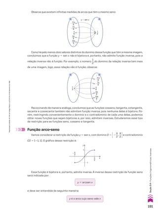 Observe que existem infinitas medidas de arcos que têm o mesmo seno:
y � sen x
.
.
.
.
.
.
π
6
�
11π
6
13π
6
�
7π
6
5π
6
1
2
R R
Como há pelo menos dois valores distintos do domínio dessa função que têm a mesma imagem,
concluímos que a função y 5 sen x não é bijetora e, portanto, não admite função inversa, pois a
relação inversa não é função. Por exemplo, o número
1
__
2
do domínio da relação inversa tem mais
de uma imagem, logo, essa relação não é função; observe:
�
11π
6
13π
6
�
7π
6
5π
6
1
2
π
6
R R
.
.
.
.
.
.
Raciocinando de maneira análoga, concluímos que as funções cosseno, tangente, cotangente,
secante e cossecante também não admitem função inversa, pois nenhuma delas é bijetora. Po-
rém, restringindo convenientemente o domínio e o contradomínio de cada uma delas, podemos
obter novas funções que sejam bijetoras e, por isso, admitem inversas. Estudaremos esse tipo
de restrição para as funções seno, cosseno e tangente.
Função arco-seno
Vamos considerar a restrição da função y 5 sen x, com domínio D 5 E2
s
__
2
,
s
__
2 Re contradomínio
CD 5 [21, 1]. O gráfico dessa restrição é:
y
x
1
�1
π
2
π
2
�
e deve ser entendida da seguinte maneira:
y é o arco cujo seno vale x
Essa função é bijetora e, portanto, admite inversa. A inversa dessa restrição da função seno
será indicada por:
y 5 arcsen x
191
Seção
5.4
•
Funções
trigonométricas
inversas
Reprodução
proibida.
Art.184
do
Código
Penal
e
Lei
9.610
de
19
de
fevereiro
de
1998.
CAP 05.indb 191 02.09.10 10:26:15
 