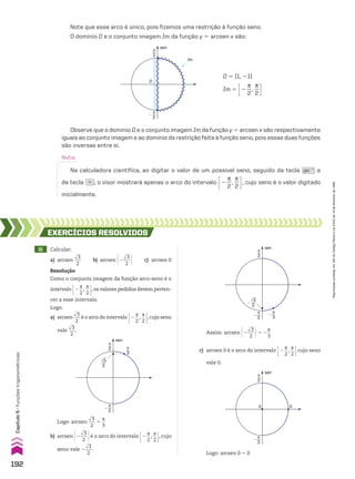 Nota:
Na calculadora científica, ao digitar o valor de um possível seno, seguido da tecla sin�1
e
da tecla = , o visor mostrará apenas o arco do intervalo E2
s
__
2
,
s
__
2 R, cujo seno é o valor digitado
inicialmente.
31 Calcular:
a) arcsen
dll
3
___
2
b) arcsen @2
dll
3
___
2 # c) arcsen 0
EXERCÍCIOS RESOlvIdOS
Resolução
Como o conjunto imagem da função arco-seno é o
intervalo E2
s
__
2
,
s
__
2 R,os valores pedidos devem perten-
cer a esse intervalo.
Logo:
a) arcsen
dll
3
___
2
é o arco do intervalo E2
s
__
2
,
s
__
2 R,cujo seno
vale
dll
3
___
2
.
π
2 π
3
sen
π
2
�
√3
2
Logo: arcsen
dll
3
___
2
5
s
__
3
Assim: arcsen @2
dll
3
___
2 #5 2
s
__
3
π
2
sen
π
2
�
π
3
�
√3
2
�
sen
π
2
0 0
π
2
�
Logo: arcsen 0 5 0
b) arcsen @2
dll
3
___
2 #é o arco do intervalo E2
s
__
2
,
s
__
2 R, cujo
seno vale 2
dll
3
___
2
.
c) arcsen 0 é o arco do intervalo E2
s
__
2
,
s
__
2 Rcujo seno
vale 0.
Note que esse arco é único, pois fizemos uma restrição à função seno.
O domínio D e o conjunto imagem Im da função y 5 arcsen x são:
D 5 [1, 21]
Im 5 E2
s
__
2
,
s
__
2 R
π
2
π
2
�
sen
Im
D
Observe que o domínio D e o conjunto imagem Im da função y 5 arcsen x são respectivamente
iguais ao conjunto imagem e ao domínio da restrição feita à função seno, pois essas duas funções
são inversas entre si.
192
Capítulo
5
•
Funções
trigonométricas
Reprodução
proibida.
Art.184
do
Código
Penal
e
Lei
9.610
de
19
de
fevereiro
de
1998.
CAP 05.indb 192 02.09.10 10:26:16
 