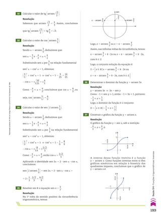 32 Calcular o valor de tg @arcsen
dll
3
___
2 #.
33 Calcular o valor de cos @arcsen
3
__
5 #.
35 Resolver em V a equação sen x 5
3
__
7
.
34 Calcular o valor de sen @2 arcsen
1
__
3 #.
Resolução
Na 1a
volta do sentido positivo da circunferência
trigonométrica, temos:
Resolução
Sendo a 5 arcsen
1
__
3
, deduzimos que:
sen a 5
1
__
3
e 2
s
__
2
< a <
s
__
2
Substituindo sen a por
1
__
3
na relação fundamental
sen2
a 1 cos2
a 5 1, obtemos:
@1
__
3 #
2
1 cos2
a 5 1 ] cos2
a 5 1 2
1
__
9
5
8
__
9
} cos a 5 ±d
ll
8
__
9
5 ±
2dll
2
____
3
Como 2
s
__
2
< a <
s
__
2
, então cos a 5
2dll
2
____
3
.
Aplicando a identidade sen 2a 5 2 3 sen a 3 cos a,
concluímos:
sen @2 arcsen
1
__
3 #5 sen 2a 5 2 3 sen a 3 cos a 5
5 2 3
1
__
3
3
2dll
2
____
3
5
4dll
2
____
9
Resolução
Sendo a 5 arcsen
3
__
5
, deduzimos que:
sen a 5
3
__
5
e 2
s
__
2
< a <
s
__
2
Substituindo sen a por
3
__
5
na relação fundamental
sen2
a 1 cos2
a 5 1, obtemos:
@3
__
5 #
2
1 cos2
a 5 1 ] cos2
a 5 1 2
9
___
25
5
16
___
25
} cos a 5 ±d
lll
16
___
25
5 ±
4
__
5
Como 2
s
__
2
< a <
s
__
2
, concluímos que cos a 5
4
__
5
, ou
seja, cos @arcsen
3
__
5 #5
4
__
5
.
sen
3
7
arcsen
3
7
π � arcsen
3
7
Logo, x 5 arcsen
3
__
7
ou x 5 s 2 arcsen
3
__
7
.
Assim, nas infinitas voltas da circunferência, temos:
x 5 arcsen
3
__
7
1 k 3 2s ou x 5 s 2 arcsen
3
__
7
1 k 3 2s,
com k 9 b
Resolução
Sabemos que arcsen
dll
3
___
2
5
s
__
3
. Assim, concluímos
que tg @arcsen
dll
3
___
2 #5 tg
s
__
3
5 dll
3.
S 5 x 9 Vox 5 arcsen
3
__
7
1 k 3 2s ou x 5 s 2 arcsen
3
__
7
1 k 3 2s, com k 9 b 
x 9 Vox 5 arcsen
3
__
7
1 k 3 2s ou x 5 s 2 arcsen
3
__
7
1 k 3 2s, com k 9 b 
36 Determinar o domínio da função y 5 arcsen 3x.
37 Construir o gráfico da função y 5 arcsen x.
Resolução
y 5 arcsen 3x ] 3x 5 sen y
Como 21 < sen y < 1, então 21 < 3x < 1, portanto:
2
1
__
3
< x <
1
__
3
Logo, o domínio da função é o conjunto:
D 5 x 9 Vo2
1
__
3
< x <
1
__
3 
y
x
1
�1
π
2
π
2
�
y
x
1
0
�1
π
2
π
2
�
Resolução
O gráfico da função y 5 sen x, sob a restrição
2
s
__
2
< x <
s
__
2
, é:
A inversa dessa função restrita é a função
y 5 arcsen x. Como funções inversas entre si têm
gráficos simétricos em relação à bissetriz dos
quadrantes ímpares, concluímos que o gráfico de
y 5 arcsen x é:
Logo, o conjunto solução da equação é:
193
Seção
5.4
•
Funções
trigonométricas
inversas
Reprodução
proibida.
Art.184
do
Código
Penal
e
Lei
9.610
de
19
de
fevereiro
de
1998.
CAP 05.indb 193 02.09.10 10:26:18
 