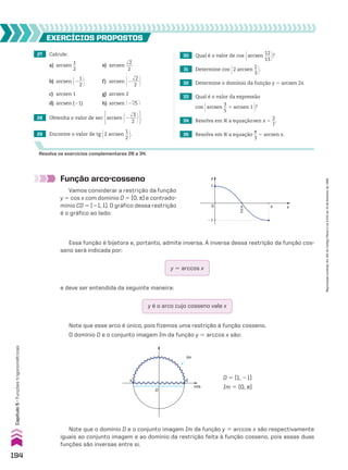 27 Calcule:
a) arcsen
1
__
2
e) arcsen
dll
2
___
2
b) arcsen @2
1
__
2 # f) arcsen @2
dll
2
___
2 #
c) arcsen 1 g) arcsen 2
d) arcsen (21) h) arcsen @ 23
dll
5 #
30 Qual é o valor de cos @arcsen
12
___
13 #?
31 Determine cos @2 arcsen
2
__
3 #.
32 Determine o domínio da função y 5 arcsen 2x.
33 Qual é o valor da expressão
cos @arcsen
3
__
5
1 arcsen 1 #?
34 Resolva em V a equaçãosen x 5
2
__
7
.
35 Resolva em V a equação
s
__
3
5 arcsen x.
29 Encontre o valor de tg @2 arcsen
1
__
2 #.
28 Obtenha o valor de sec Earcsen @2
dll
3
___
2 #R.
EXERCÍCIOS pROpOStOS
Resolva os exercícios complementares 28 a 34.
Note que esse arco é único, pois fizemos uma restrição à função cosseno.
O domínio D e o conjunto imagem Im da função y 5 arccos x são:
Função arco-cosseno
Vamos considerar a restrição da função
y 5 cos x com domínio D 5 [0, s] e contrado-
mínio CD 5 [21, 1]. O gráfico dessa restrição
é o gráfico ao lado:
y
x
1
0
�1
π
2
π
Essa função é bijetora e, portanto, admite inversa. A inversa dessa restrição da função cos-
seno será indicada por:
y 5 arccos x
e deve ser entendida da seguinte maneira:
y é o arco cujo cosseno vale x
π 0
cos
D
Im
D 5 [1, 21]
Im 5 [0, s]
Note que o domínio D e o conjunto imagem Im da função y 5 arccos x são respectivamente
iguais ao conjunto imagem e ao domínio da restrição feita à função cosseno, pois essas duas
funções são inversas entre si.
194
Capítulo
5
•
Funções
trigonométricas
Reprodução
proibida.
Art.184
do
Código
Penal
e
Lei
9.610
de
19
de
fevereiro
de
1998.
CAP 05.indb 194 02.09.10 10:26:19
 
