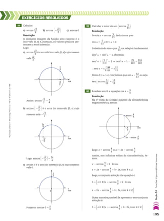 38 Calcular:
a) arccos
dll
2
___
2
b) arccos @2
dll
2
___
2 # c) arccos 0
EXERCÍCIOS RESOlvIdOS
Resolução
O conjunto imagem da função arco-cosseno é o
intervalo [0, s] e, portanto, os valores pedidos per-
tencem a esse intervalo.
Logo:
a) arccos
dll
2
___
2
é o arco do intervalo [0, s] cujo cosseno
vale
dll
2
___
2
.
π 0
cos
π
4
√2
2
Assim: arccos
dll
2
___
2
5
s
__
4
π 0
cos
3π
4
�
√2
2
b) arccos @2
dll
2
___
2 # é o arco do intervalo [0, s] cujo
cosseno vale 2
dll
2
___
2
.
Logo: arccos @2
dll
2
___
2 #5
3s
___
4
40 Resolver em V a equação cos x 5
4
__
9
.
Resolução
Sendo a 5 arccos
5
___
13
, deduzimos que:
cos a 5
5
___
13
e 0 < a < s
Substituindo cos a por
5
___
13
na relação fundamental
sen2
a 1 cos2
a 5 1, obtemos:
sen2
a 1 @ 5
___
13 #
2
5 1 ] sen2
a 5 1 2
25
____
169
5
144
____
169
} sen a 5 ±d
llll
144
____
169
5 ±
12
___
13
Como 0 < a < s, concluímos que sen a 5
12
___
13
, ou seja:
sen @arccos
5
___
13 #5
12
___
13
Resolução
Na 1a
volta do sentido positivo da circunferência
trigonométrica, temos:
cos
4
9
arccos
4
9
2π � arccos
4
9
Logo: x 5 arccos
4
__
9
ou x 5 2s 2 arccos
4
__
9
Assim, nas infinitas voltas da circunferência, te-
mos:
x 5 arccos
4
__
9
1 k 3 2s ou
x 5 2s 2 arccos
4
__
9
1 k 3 2s, com k 9 b
Logo, o conjunto solução da equação é:
39 Calcular o valor de sen @arccos
5
___
13 #.
c) arccos 0 é o arco do intervalo [0, s] cujo cosseno
vale 0.
π
2
0
0
cos
π
Portanto: arccos 0 5
s
__
2
S 5 x 9 Vox 5 ±arccos
4
__
9
1 k 3 2s, com k 9 b 
Outra maneira possível de apresentar esse conjunto
solução é:
S 5 x 9 Vox 5 arccos
4
__
9
1 k 3 2s ou x 5 2s 2 arccos
4
__
9
1 k 3 2s, com k 9 b 
x 9 Vox 5 arccos
4
__
9
1 k 3 2s ou x 5 2s 2 arccos
4
__
9
1 k 3 2s, com k 9 b 
195
Seção
5.4
•
Funções
trigonométricas
inversas
Reprodução
proibida.
Art.184
do
Código
Penal
e
Lei
9.610
de
19
de
fevereiro
de
1998.
CAP 05.indb 195 02.09.10 10:26:20
 