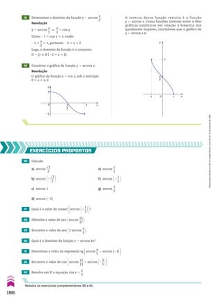 41 Determinar o domínio da função y 5 arccos
x
__
2
.
42 Construir o gráfico da função y 5 arccos x.
Resolução
y 5 arccos
x
__
2
]
x
__
2
5 cos y
Como 21 < cos y < 1, então
21 <
x
__
2
< 1, portanto: 22 < x < 2
Logo, o domínio da função é o conjunto:
D 5 {x 9 Vo22 < x < 2}
Resolução
O gráfico da função y 5 cos x, sob a restrição
0 < x < s, é:
A inversa dessa função restrita é a função
y 5 arccos x. Como funções inversas entre si têm
gráficos simétricos em relação à bissetriz dos
quadrantes ímpares, concluímos que o gráfico de
y 5 arccos x é:
y
x
1
0
�1
π
2
π
y
x
1
0
�1
π
2
π
36 Calcule:
a) arccos
dll
3
___
2
e) arccos
1
__
2
b) arccos @2
dll
3
___
2 # f) arccos @2
1
__
2 #
c) arccos 1 g) arccos
3
__
2
d) arccos (21)
EXERCÍCIOS pROpOStOS
Resolva os exercícios complementares 35 a 41.
37 Qual é o valor de cossec Earccos @2
1
__
2 #R?
40 Qual é o domínio da função y 5 arccos 4x?
41 Determine o valor da expressão tg Earccos
4
__
5
1 arccos (21) R.
42 Encontre o valor de cos Earccos
12
___
13
1 arccos @2
3
__
5 #R.
43 Resolva em V a equação cos x 5
2
__
3
.
38 Obtenha o valor de sen @arccos
15
___
17 #.
39 Encontre o valor de sen @2 arccos
1
__
3 #.
196
Reprodução
proibida.
Art.184
do
Código
Penal
e
Lei
9.610
de
19
de
fevereiro
de
1998.
CAP 05.indb 196 02.09.10 10:26:21
 