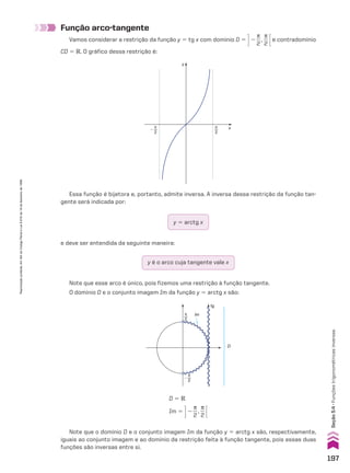 Função arco-tangente
Vamos considerar a restrição da função y 5 tg x com domínio D 5 R2
s
__
2
,
s
__
2 Ee contradomínio
CD 5 V. O gráfico dessa restrição é:
y
x
π
2
�
π
2
Essa função é bijetora e, portanto, admite inversa. A inversa dessa restrição da função tan-
gente será indicada por:
y 5 arctg x
e deve ser entendida da seguinte maneira:
y é o arco cuja tangente vale x
Note que esse arco é único, pois fizemos uma restrição à função tangente.
O domínio D e o conjunto imagem Im da função y 5 arctg x são:
Note que o domínio D e o conjunto imagem Im da função y 5 arctg x são, respectivamente,
iguais ao conjunto imagem e ao domínio da restrição feita à função tangente, pois essas duas
funções são inversas entre si.
Im
D
π
2
π
2
�
tg
D 5 V
Im 5 R2
s
__
2
,
s
__
2 E
197
Seção
5.4
•
Funções
trigonométricas
inversas
Reprodução
proibida.
Art.184
do
Código
Penal
e
Lei
9.610
de
19
de
fevereiro
de
1998.
CAP 05.indb 197 02.09.10 10:26:21
 