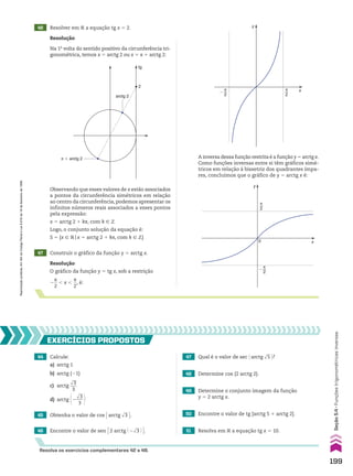 Resolução
Na 1a
volta do sentido positivo da circunferência tri-
gonométrica, temos x 5 arctg 2 ou x 5 s 1 arctg 2:
Resolução
O gráfico da função y 5 tg x, sob a restrição
2
s
__
2
, x ,
s
__
2
, é:
47 Construir o gráfico da função y 5 arctg x.
46 Resolver em V a equação tg x 5 2.
tg
2
arctg 2
π � arctg 2
Observando que esses valores de x estão associados
a pontos da circunferência simétricos em relação
ao centro da circunferência, podemos apresentar os
infinitos números reais associados a esses pontos
pela expressão:
x 5 arctg 2 1 ks, com k 9 b
Logo, o conjunto solução da equação é:
S 5 {x 9 Vox 5 arctg 2 1 ks, com k 9 b}
y
x
π
2
�
π
2
A inversa dessa função restrita é a função y 5 arctg x.
Como funções inversas entre si têm gráficos simé-
tricos em relação à bissetriz dos quadrantes ímpa-
res, concluímos que o gráfico de y 5 arctg x é:
y
x
π
2
0
�
π
2
44 Calcule:
a) arctg 1
b) arctg (21)
c) arctg
dll
3
___
3
d) arctg @2
dll
3
___
3 #
50 Encontre o valor de tg [arctg 5 1 arctg 2].
51 Resolva em V a equação tg x 5 10.
49 Determine o conjunto imagem da função
y 5 2 arctg x.
48 Determine cos (2 arctg 2).
47 Qual é o valor de sec @arctg dll
5 #?
46 Encontre o valor de sen E2 arctg @ 2dll
3 # R.
45 Obtenha o valor de cos Earctg dll
3 R.
EXERCÍCIOS pROpOStOS
Resolva os exercícios complementares 42 a 48.
199
Seção
5.4
•
Funções
trigonométricas
inversas
Reprodução
proibida.
Art.184
do
Código
Penal
e
Lei
9.610
de
19
de
fevereiro
de
1998.
CAP 05.indb 199 02.09.10 10:26:23
 