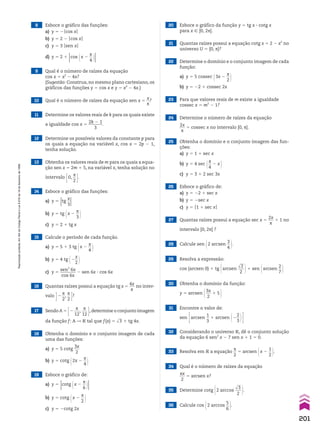 10 Qual é o número de raízes da equação sen x 5
x
__
s
?
8 Esboce o gráfico das funções:
a) y 5 2Ocos xO
b) y 5 2 2 Ocos xO
c) y 5 3 Osen xO
d) y 5 2 1
Ocos @x 2
s
__
4 #O
9 Qual é o número de raízes da equação
cos x 5 x2
2 4x?
(Sugestão: Construa, no mesmo plano cartesiano, os
gráficos das funções y 5 cos x e y 5 x2
2 4x.)
28 Calcule sen @2 arcsen
3
__
4 #.
29 Resolva a expressão:
cos (arcsen 0) 1 tg @arcsen
dll
2
___
2 #1 sen @arcsen
2
__
7 #
30 Obtenha o domínio da função:
y 5 arcsen @3x
___
2
1 5 #
31 Encontre o valor de:
sen Earcsen
1
__
3
1 arcsen @2
2
__
3 #R
32 Considerando o universo V, dê o conjunto solução
da equação 6 sen2
x 2 7 sen x 1 1 5 0.
33 Resolva em V a equação
s
__
2
5 arcsen @x 2
1
__
2 #.
35 Determine cotg @2 arccos
dll
3
___
2 #.
34 Qual é o número de raízes da equação
sx
___
2
5 arcsen x?
36 Calcule cos @2 arccos
5
__
6 #.
21 Quantas raízes possui a equação cotg x 5 2 2 x2
no
universo U 5 [0, s]?
22 Determine o domínio e o conjunto imagem de cada
função:
a) y 5 5 cossec @3x 2
s
__
2 #
b) y 5 22 1 cossec 2x
23 Para que valores reais de m existe a igualdade
cossec x 5 m2
2 1?
24 Determine o número de raízes da equação
2x
___
s
5 cossec x no intervalo [0, s].
25 Obtenha o domínio e o conjunto imagem das fun-
ções:
a) y 5 1 1 sec x
b) y 5 4 sec @s
__
4
2 x #
c) y 5 3 1 2 sec 3x
26 Esboce o gráfico de:
a) y 5 22 1 sec x
b) y 5 2sec x
c) y 5 O1 1 sec xO
27 Quantas raízes possui a equação sec x 5
2x
___
s
1 1 no
intervalo [0, 2s] ?
19 Esboce o gráfico de:
a) y 5
Ocotg @x 2
s
__
6 #O
b) y 5 cotg @x 2
s
__
2 #
c) y 5 2cotg 2x
20 Esboce o gráfico da função y 5 tg x 3 cotg x
para x 9 [0, 2s].
18 Obtenha o domínio e o conjunto imagem de cada
uma das funções:
a) y 5 5 cotg
3x
___
2
b) y 5 cotg @2x 2
s
__
4 #
17 Sendo A 5 E2
s
___
12
,
s
___
12 R,determine o conjunto imagem
da função f: A P V tal que f(x) 5 dll
3 1 tg 4x.
16 Quantas raízes possui a equação tg x 5
4x
___
s
no inter-
valo R2
s
__
2
,
s
__
2 E?
11 Determine os valores reais de k para os quais existe
a igualdade cos x 5
2k 2 1
_______
3
.
12 Determine os possíveis valores da constante p para
os quais a equação na variável x, cos x 5 2p 2 1,
tenha solução.
13 Obtenha os valores reais de m para os quais a equa-
ção sen x 5 2m 1 5, na variável x, tenha solução no
intervalo E0,
s
__
2 R.
15 Calcule o período de cada função.
a) y 5 5 1 3 tg @x 2
s
__
4 #
b) y 5 4 tg @2
x
__
2 #
c) y 5
sen3
6x
________
cos 6x
2 sen 6x 3 cos 6x
14 Esboce o gráfico das funções:
a) y 5
Otg
x
__
3O
b) y 5 tg @x 2
s
__
3 #
c) y 5 2 1 tg x
201
Reprodução
proibida.
Art.184
do
Código
Penal
e
Lei
9.610
de
19
de
fevereiro
de
1998.
CAP 05.indb 201 02.09.10 10:26:25
 