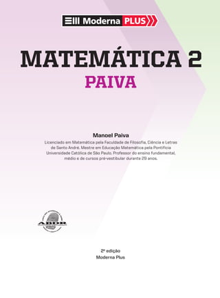 Moderna PLUS
Manoel Paiva
Licenciado em Matemática pela Faculdade de Filosofia, Ciência e Letras
de Santo André. Mestre em Educação Matemática pela Pontifícia
Universidade Católica de São Paulo. Professor do ensino fundamental,
médio e de cursos pré-vestibular durante 29 anos.
matemática 2
paiva
2a
edição
Moderna Plus
V2_P1_INICIAIS.indd 1 10/09/10 11:13:32
 