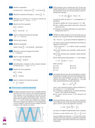 53 (Vunesp) Podemos supor que um atleta, enquanto
corre,balança cada um de seus braços ritmicamente
(para a frente e para trás) segundo a equação
y 5 f(t) 5
s
__
9
sen E8s
___
3 @t 2
3
__
4 #R,
em que y é o ângulo compreendido entre a posição
do braço e o eixo vertical, com 2
s
__
9
< y <
s
__
9
, e t é o
tempo medido em segundo, t > 0. Com base nessa
equação, determine quantas oscilações completas
(para a frente e para trás) o atleta faz com o braço em
6 segundos.
52 (Vunesp) No hemocentro de certo hospital,o número
de doações de sangue tem variado periodicamente.
Admita que, nesse hospital, no ano de 2004, esse
número, de janeiro (t 5 0) a dezembro (t 5 11), seja
dado, aproximadamente, pela expressão:
S(t) 5 H 2 cos
(t 2 1)s
________
6
com H uma constante positiva, S(t) em milhares e t
em meses, 0 < t < 11. Determine:
a) a constante H sabendo que, no mês de fevereiro,
houve 2 mil doações de sangue;
b) em quais meses houve 3 mil doações de
sangue.
51 (UFPB) Um objeto desloca-se de tal modo que sua
posição x em função do tempo t é dada pela função
x(t) 5 4 cos @2t 1
s
__
2 #, em que t é dado em segundo e x,
em metro. Acerca desse movimento são feitas as
seguintes afirmações:
(I) No instante t 5 0, o objeto ocupa a posição
x 5 4 m.
(II) O valor máximo que a posição x pode assumir
é 5 m.
(III) O valor mínimo que a posição x pode assumir
é 24 m.
(IV) O móvel passa pela posição x 5 4 nos tempos
t 5 ns 2
s
__
4
, com n 5 1, 2, 3.
Estão corretas:
a) I e III d) II e III
b) II e IV e) III e IV
c) I e II
50 (FGV) Suponha que a temperatura (em wF) de uma
cidade localizada em um país de latitude elevada
do hemisfério norte, em um ano bissexto, seja mo-
delada pela equação
T 5 50 3 sen E 2s
____
366
(d 2 91,5) R1 25
na qual d é dado em dias e d 5 0 corresponde a 1o
de janeiro.
a) Esboce o gráfico de T versus d para 0 < d < 366.
b) Use o modelo para prever qual será o dia mais
quente do ano.
c) Baseado no modelo, determine em quais dias a
temperatura será 0 wF.
49 No plano cartesiano xOy, em que a unidade adotada
nos eixos Ox e Oy é o metro, um arquiteto projetou
uma calçada a ser construída na orla reta de uma
praia. No piso, serão desenhadas ondas represen-
tadas entre os gráficos das funções f(x) 5 4 sen x e
g(x) 5 3 1 4 sen x, sendo que o gráfico de f tangen-
ciará uma margem da calçada e o de g tangenciará
a outra margem, conforme mostra a figura. Calcule
a largura h da calçada, em metro.
h
Exercícios contextualizados
42 Calcule tg (2 arctg 6).
43 Resolva a expressão:
cossec @arctg
dll
3
___
3 #1 sec (arctg 0) 1 tg (arctg 9)
44 Obtenha o conjunto imagem da função:
y 5 4 arctg 3x
45 Qual é o valor da expressão
cos @arctg
3
__
4
1 arctg 0 #?
46 Considerando o universo V, dê o conjunto solução
da equação tg2
x 2 3 tg x 1 2 5 0.
47 Resolva em V as equações:
a)
s
__
4
5 arctg x
b)
2s
___
3
5 arctg 2x
48 Qual é o número de raízes da equação
x2
2
s
__
2
5 arctg x?
37 Resolva a expressão:
sen (arccos 0) 1 cotg @arccos
dll
2
___
2 #1 cos @arccos
5
__
9 #
38 Obtenha o domínio da função y 5 arccos @x
__
4
1 2 #.
39 Obtenha, no universo V, o conjunto solução da
equação 5 sen2
x 2 3 cos x 2 3 5 0.
40 Resolva em V as equações:
a)
s
__
4
5 arccos x
b)
s
__
3
5 arccos (2x 2 1)
41 Qual é o número de raízes da equação
22x2
1 2 5 arccos x?
202
Reprodução
proibida.
Art.184
do
Código
Penal
e
Lei
9.610
de
19
de
fevereiro
de
1998.
CAP 05.indb 202 02.09.10 10:26:25
 