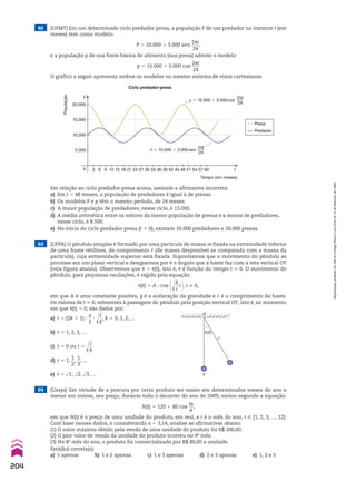 3 6 9 12 15 18 21 24 27 30 33 36 39 42 45 48 51 54 57 60
Tempo (em meses)
Ciclo predador-presa
0
20.000
15.000
10.000
5.000
População
y
t
P � 10.000 � 3.000 sen
2πt
24
p � 15.000 � 5.000 cos
2πt
24
Presa
Predador
Em relação ao ciclo predador-presa acima, assinale a afirmativa incorreta.
a) Em t 5 48 meses, a população de predadores é igual à de presas.
b) Os modelos P e p têm o mesmo período, de 24 meses.
c) A maior população de predadores, nesse ciclo, é 13.000.
d) A média aritmética entre os valores da menor população de presas e a menor de predadores,
nesse ciclo, é 8.500.
e) No início do ciclo predador-presa (t 5 0), existem 10.000 predadores e 20.000 presas.
63 (UFPA) O pêndulo simples é formado por uma partícula de massa m fixada na extremidade inferior
de uma haste retilínea, de comprimento c (de massa desprezível se comparada com a massa da
partícula), cuja extremidade superior está fixada. Suponhamos que o movimento do pêndulo se
processe em um plano vertical e designemos por J o ângulo que a haste faz com a reta vertical OY
(veja figura abaixo). Observemos que J 5 J(t), isto é, J é função do tempo t > 0. O movimento do
pêndulo, para pequenas oscilações, é regido pela equação:
J(t) 5 A 3 cos @d
ll
g
__
c
t #, t > 0,
em que A é uma constante positiva, g é a aceleração da gravidade e c é o comprimento da haste.
Os valores de t > 0, referentes à passagem do pêndulo pela posição vertical OY, isto é, ao momento
em que J(t) 5 0, são dados por:
a) t 5 (2k 1 1) 3
s
__
2
3 d
ll
c
__
g
, k 5 0, 1, 2, ...
b) t 5 1, 2, 3, ...
c) t 5 0 ou t 5 d
ll
c
__
g
d) t 5 1,
1
__
2
,
1
__
3
, ...
e) t 5 dll
1, dll
2, dll
3, ...
64 (Uespi) Em virtude de a procura por certo produto ser maior em determinados meses do ano e
menor em outros, seu preço, durante todo o decorrer do ano de 2009, variou segundo a equação:
N(t) 5 120 1 80 cos
ts
__
6
,
em que N(t) é o preço de uma unidade do produto, em real, e t é o mês do ano, t 9 {1, 2, 3, ..., 12}.
Com base nesses dados, e considerando s 5 3,14, analise as afirmativas abaixo:
(1) O valor máximo obtido pela venda de uma unidade do produto foi R$ 200,00.
(2) O pior valor de venda da unidade do produto ocorreu no 9o
mês.
(3) No 8o
mês do ano, o produto foi comercializado por R$ 80,00 a unidade.
Está(ão) correta(s):
a) 1 apenas b) 1 e 2 apenas c) 1 e 3 apenas d) 2 e 3 apenas e) 1, 2 e 3
62 (UFMT) Em um determinado ciclo predador-presa, a população P de um predador no instante t (em
meses) tem como modelo:
P 5 10.000 1 3.000 sen
2st
____
24
,
e a população p de sua fonte básica de alimento (sua presa) admite o modelo:
p 5 15.000 1 5.000 cos
2st
____
24
O gráfico a seguir apresenta ambos os modelos no mesmo sistema de eixos cartesianos.
O
�
Y
�(t)
204
Reprodução
proibida.
Art.184
do
Código
Penal
e
Lei
9.610
de
19
de
fevereiro
de
1998.
CAP 05.indb 204 02.09.10 10:26:27
 