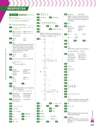 Capítulo 1 Sequências
Para pensar
1, 1, 2, 3, 5, 8, 13, 21, 34, 55, 89, 144
Exercícios propostos
1 a1 5 5; a2 5 24; a3 5 8; a4 5 dll
3; a5 5 6;
a6 5 6; a7 5 6
2 a) (7, 9, 11, 13, ...) d) (4, 9, 14, 19, ...)
b) (2, 6, 12, 20, ...) e) (3, 7, 4, 23, ...)
c) @1
__
2
,
2
__
3
,
3
__
4
,
4
__
5
, ... #
3 a) 110 c) 10
b) 2 d) 2n
4 a) 7
DICA: Ao dividir 23 por 4, o quociente
é o número de livros novos a que o
cliente tem direito, e o resto da divi­
são é o número de livros já lidos que
permanecem com o cliente.
b) (126, 31, 8, 2, 1)
5 a) 225 c) 84
b) n2
d) 4n 1 4
6 a) 1, 1, 2, 3, 5, 8, 13, 21, 34, 55, 89, 144
b)
a1 5 a2 5 1
an 5 an 2 1 1 an 2 2,
u n 9 v, com n > 3
7 a
8 a) É PA. e) Não é PA.
b) Não é PA. f) É PA.
c) É PA. g) Não é PA.
d) É PA.
9 a) 2 d) zero
b) 23 e) 2 2 dll
3
c) 2
3
__
4
10 2 11 c
12 É PA.
DICA: Basta verificar se é constante
ou não a diferença:
an 1 1 2 an 5 3(n 1 1) 1 5 2 (3n 1 5)
13 a) crescente d) decrescente
b) crescente e) constante
c) decrescente f) crescente
14 a) decrescente c) crescente
b) constante
15 4
16 an 5 a1 1 (n 2 1)r
17 (21, 2, 5)
18 (28, 22, 4, 10)
19 d 20 R$ 930,00
21 431 22 22k 2 19
23 an 5 6n 2 4 24 22
25 39k 2 38
n
an
1
�2
�5
7
10
4
3
5 6
4
2
1
53 a) 126 ha b) 1.760 ha
DICA: O total de hectares desma­
tados é calculado pela soma dos 20
primeiros termos da PA sugerida no
enunciado.
54 560
55 a) É PG. e) Não é PG.
b) Não é PG. f) É PG.
c) É PG. g) É PG.
d) É PG.
56 a) 2 c)
3
__
2
e)
2dll
5
____
5
b) 23 d)
dll
2
___
3
57
1
__
3
58 2 59 e
60
13
___
3
61 É PG.
DICA: Basta verificar se é constante
ou não a razão
an 1 1
_____
an
5
5 3 2n 1 1
________
5 3 2n
.
62 a) crescente f) constante
b) crescente g) quase nula
c) decrescente h) crescente
d) oscilante i) constante
e) constante
63 b
64 (2, 4, 8)
65 @3
__
8
,
3
__
2
, 6, 24 #
66 c
67
3
___
16
68 c
69 3 3 2n 2 1
70
5
__
9
71 @4
__
9
,
8
___
27
,
16
___
81
,
32
____
243
, ... #
72 16
73 3
74 @1, 5
dll
7,
5
dll
72
,
5
dll
73
,
5
dll
74
, 7 #
75 2
1
__
3
DICA: Para resolver o sistema, divida
membro a membro suas equações.
76 40
77 3
dll
2 ou 23
dll
2
78 e
79 c
DICA: Considere 4 horas como 12 pe­
ríodos de 20 minutos.
80 5 milhões
DICA: Os números de pessoas das
gerações 1, 2, 3,... formam uma PG de
razão 10.
b)
n
an
1
�1
�5
7
11
4
3 5
3
2
26 @25
___
2
,
15
___
2
,
5
__
2
, 2
5
__
2
, ... #
27 25 termos 28 16 termos
29
1
__
2
30 @2,
22
___
7
,
30
___
7
,
38
___
7
,
46
___
7
,
54
___
7
,
62
___
7
, 10 #
31
5
__
3
32 66 33
1
__
4
34 c 35 0,05 km 5 50 m
36 c
DICA: O número de emissoras é o
número de termos da PA em que
a1 5 87,9, an 5 107,9 e r 5 0,2.
37 a)
38 a 39 r 5 2 e a40 5 85
40 18 41 c 42 10
43 3 44 9.027
45 1.290 46 594
47 39.900
48 a) 2.550 b) 2.420
49 a) 5n 2 3 b)
5n2
2 n
________
2
50 n2
51 11 52 c
207
Respostas
Reprodução
proibida.
Art.184
do
Código
Penal
e
Lei
9.610
de
19
de
fevereiro
de
1998.
RESpoStaS
V2_P1_RESPOSTAS.indd 207 02.09.10 10:41:46
 
