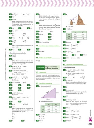 75 a)
541
2 5
_______
4
b) 3n 1 1
2 3
76 11
77 65.654
DICA: Esse somatório pode ser decom­
posto em duas parcelas: a soma dos
15 termos de uma PA e a soma dos 15
termos de uma PG.
78 14 79 a 80 35
81 Pn 5 5
n2
1 n
______
2
82 a) 3 c) 81
b) 3 d) 312
83 a)
5
__
3
b) 2
12
___
5
c)
5
__
4
84 a)
247
____
33
b)
191
____
75
85 c
DICA: O perímetro de um círculo de
raio r é 2sr.
86 4dll
2 87 a 88 a
• Exercícios contextualizados
89
5x 1 3
_______
3x 1 2
90 b
DICA: Represente a sequência dos
dias da semana em que José nada, até
perceber uma repetição.
91 a) (48, 58, 68, 78, ..., 2.848)
b) an 5 38 1 10n
92 a) (10.000, 10.200, 10.404, ...,
10.000 3 (1,02)20
)
b) an 5 10.000 3 (1,02)n 2 1
93 a) @t 1 1
_____
2
,
t 1 1
_____
4
,
t 1 1
_____
8
,
t 1 1
_____
16 #
b) 15 horas
94 a) o jogador B b) 40
95 b 96 c 97 a
98 d 99 a 100 b
101 b 102 e
103 a) (5n2
1 5n) metros
b) 10n m/s
104 a) F10 5 76 e Fn 5 F1 1 (n 2 1)r
b) 10.000
105 a 106 b
107 a) 20 b) 55.000
108 a) F
DICA: Observe que os números de
fichas distribuídas nos dias (1, 2, 3, ..., n)
formam a PA (6, 15, 24, ..., an).
b) V
c) V
d) F
e) V
109 b 110 b
111 e
DICA: Multiplicando­se por 4 o núme­
ro de lados de cada polígono, obtém­
­se o número de lados do polígono
seguinte.
112 b
DICA: Multiplicando­se por
8
__
9
a área
de uma face, obtém­se a área de uma
face da peça seguinte.
113 a) 405 b) 31
114 1.023x 115 b
116 c 117 b
118 c 119 d
120 Não é verdadeira
Exercícios de revisão cumulativa
1 a
2 6.581s m2
3 a
Análise da resolução
S 5 {1}
Capítulo 2
Trigonometria no
triângulo retângulo
Para pensar
Podemos construir um triângulo seme­
lhante ao triângulo retângulo formado na
situação, medir seus lados e obter AB por
uma proporção.
Exercícios propostos
1 a) Resposta possível:
35°
2,2 cm
3,2 cm
3,9 cm
b) Valores aproximados:
35w 55w
sen 0,56 0,82
cos 0,82 0,56
tg 0,69 1,45
2 a) 3,52 cm
b) 2,3 cm
c) 5,3 dm
3 38,4 m
4 a) B
C
A
32°
108 m
144 m
b) * 69,23 m
5 * 38,3 cm
6 10w 80w
sen 0,17 0,98
cos 0,98 0,17
tg 0,17 5,76
7 14,22 cm 8
8
__
5
9 cos a 5
5
___
13
; tg a 5
12
___
5
10 sen a 5
4
__
5
; cos a 5
3
__
5
11 a) tg a 5
8
___
15
b) 6 m
12
1
___
16
13
1
__
6
14 324 m
15 50@ dll
3 1 1 # m ou * 137 m
16 c
Exercícios complementares
• Exercícios técnicos
1 a) sen 35w * 0,57; cos 35w * 0,82;
tg 35w * 0,70
b) sen 44w * 0,69; cos 44w * 0,72;
tg 44w * 0,96
2 a) 4 b) 6 c)
44dll
2
_____
3
3 * 15,19 cm
DICA: A soma das medidas dos ângu­
los internos de um triângulo é 180w.
4
7
__
9
5 demonstração
DICA: Divida a primeira igualdade,
membro a membro, por cos a.
6
16
___
9
7 x 5 0,31; y 5 0,95
DICA: Se dois ângulos de medidas
a e d são complementares, então
sen a 5 cos d e sen d 5 cos a.
8 4,5 cm
9 sen J 5
2dll
2
____
3
; tg J 5 2dll
2
10 cos a 5 0,8; tg a 5 0,75
11 sen d 5
3dlll
10
_____
10
; cos d 5
dlll
10
____
10
12 20dll
6 cm
209
Respostas
Reprodução
proibida.
Art.184
do
Código
Penal
e
Lei
9.610
de
19
de
fevereiro
de
1998.
V2_P1_RESPOSTAS.indd 209 02.09.10 10:41:47
 