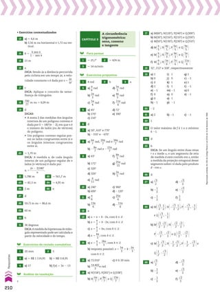 • Exercícios contextualizados
13 a) * 4,6 m
b) 3,56 m na horizontal e 1,72 na ver­
tical.
14 R 5
h sen J
__________
1 2 sen J
15 21 m
16 a
DICA: Sendo Ss a distância percorrida
pelo ciclista em um tempo St, a velo­
cidade constante v é dada por v 5
Ss
___
St
.
17 c
DICA: Aplique o conceito de seme­
lhança de triângulos.
18
700
____
77
m ou * 9,09 m
19 d
DICAS:
• A soma S das medidas dos ângulos
internos de um polígono convexo é
dada por S 5 180w(n 2 2), em que n é
o número de lados (ou de vértices)
do polígono.
• Um polígono convexo regular pos­
sui os lados congruentes entre si e
os ângulos internos congruentes
entre si.
20 * 1,70 m
DICA: A medida ai de cada ângulo
interno de um polígono regular de n
lados (n vértices) é dada por:
ai 5
(n 2 2)180w
___________
n
.
21 1,786 m 22 * 561,7 m
23 * 82,3 m 24 * 4,95 m
25 2 m 26 e
27 d
28 50dll
3 m ou * 86,6 m
29 60 m
30 b
31 36 degraus
DICA:Amedidadahipotenusadotriân­
gulo representado pode ser calculada a
partir da velocidade e do tempo.
Exercícios de revisão cumulativa
1 20 mm 2 5
3 a) * R$ 1.114,95 b) * R$ 114,95
4 a) 17 b) f(x) 5 3x 2 13
Análise da resolução
c
Para pensar
1 * 25,7w 2 * 424 m
3 * 14 m/min
Exercícios propostos
1 4 rad 2 b 3 a
4 a)
s
__
6
rad d)
5s
___
3
rad
b)
2s
___
3
rad e)
4s
___
3
rad
c)
5s
___
4
rad f)
11s
____
6
rad
5 a) 45w d) 72w
b) 270w e) 300w
c) 210w
6 d
7 a) 50w, 410w e 770w
b) 2310w e 2670w
8 a)
6s
___
7
rad,
20s
____
7
rad e
34s
____
7
rad
b) 2
8s
___
7
rad e 2
22s
____
7
rad
9 a) 43w f)
8s
___
5
rad
b) 172w g)
25s
____
13
rad
c) 320w
d) 320w h)
2s
___
5
rad
e)
s
___
11
rad
10 a) 240w c) 960w
b) 600w d) 2120w
11 a)
s
__
6
c)
25s
____
6
b)
13s
____
6
d) 2
11s
____
6
12 a
13 a) x 5 s 1 k 3 2s, com k 9 b
b) x 5
s
__
2
1 k 3 2s, com k 9 b
c) x 5
s
__
2
1 ks, com k 9 b
d) x 5
ks
___
2
, com k 9 b
14 a) x 5
s
__
3
1
2ks
____
3
, com k 9 b
b) resposta possível: x 5
5s
___
3
1 k 3
2s
___
3
,
com k 9 b
15 a) 72.010w c) 0 h 20 min
b)
14.402
_______
3
s rad
16 a) N(158w), P(202w) e Q(338w)
b) N@6s
___
7 #, P@8s
___
7 #e Q@13s
____
7 #
Capítulo 3
A circunferência
trigonométrica:
seno, cosseno
e tangente
17 a) M(60w), N(120w), P(240w) e Q(300w)
b) M(30w), N(150w), P(210w) e Q(330w)
c) M(50w), N(130w), P(230w) e Q(310w)
d) M@s
__
5 #, N@4s
___
5 #, P@6s
___
5 #e Q@9s
___
5 #
e) M@s
__
3 #, N@2s
___
3 #, P@4s
___
3 #e Q@5s
___
3 #
f) M@s
__
6 #, N@5s
___
6 #, P@7s
___
6 #e Q@11s
____
6 #
18 32w, 212w e 328w, respectivamente
19 a) 1 i) 1 q) 1
b) 0 j) 0 r) 21
c) 0 k) 1 s) 1
d) 1 l) 1 t) 21
e) 21 m) 21 u) 0
f) 0 n) 0 v) 21
g) 0 o) 1
h) 21 p) 21
20 22
21 a) 2 b) 21 c) 21
22 1
23 O valor máximo de f é 1 e o mínimo
é 21.
24 d
25 b
DICA: Se um ângulo entre duas retas
r e s mede a, e um segmento de reta
de medida d está contido em s, então
a medida da projeção ortogonal desse
segmento sobre r é dada pelo produto
d 3 cos a.
26 d
27 a)
dll
3
___
2
d) 2
dll
3
___
2
b) 2
1
__
2
e) 2
dll
3
___
2
c) 2
1
__
2
f)
1
__
2
28 a) M@dll
3
___
2
,
1
__
2 #, N@2
dll
3
___
2
,
1
__
2 #, P@2
dll
3
___
2
, 2
1
__
2 #
e Q@dll
3
___
2
, 2
1
__
2 #
b) M@dll
2
___
2
,
dll
2
___
2 #, N@2
dll
2
___
2
,
dll
2
___
2 #,
P@2
dll
2
___
2
, 2
dll
2
___
2 #e Q@dll
2
___
2
, 2
dll
2
___
2 #
c) M@1
__
2
,
dll
3
___
2 #, N@2
1
__
2
,
dll
3
___
2 #, P@2
1
__
2
, 2
dll
3
___
2 #e
Q@1
__
2
, 2
dll
3
___
2 #
29 a)
dll
3
___
2
d) 2
dll
3
___
2
b) 2
1
__
2
e) 2
dll
3
___
2
c) 2
1
__
2
f)
dll
2
___
2
210
Respostas
Reprodução
proibida.
Art.184
do
Código
Penal
e
Lei
9.610
de
19
de
fevereiro
de
1998.
V2_P1_RESPOSTAS.indd 210 02.09.10 10:41:48
 
