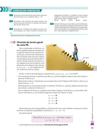 17 Determine a PA crescente de três termos cuja soma
dos três termos é 6 e o produto deles é 210.
20 Durante três meses consecutivos,um investidor apli-
cou em um fundo de capitais, perfazendo um total
de R$ 2.790,00 aplicados. Sabendo que as aplicações,
mês a mês,formam uma progressão aritmética,qual
foi o valor aplicado no segundo mês?
EXERCÍCIOS pROpOStOS
Resolva os exercícios complementares 13 e 14.
18 Determine a PA crescente de quatro termos cuja
soma dos quatro termos é 4 e o produto do terceiro
pelo quarto termo é 40.
19 (Faap-SP) As medidas dos ângulos internos de
um triângulo, em ordem crescente, formam uma
progressão aritmética. A medida do maior desses
ângulos é o dobro da medida do menor. O maior ân-
gulo interno desse triângulo mede:
a) 68w b) 72w c) 76w d) 80w e) 82w
a1 5 a1 1 0r
a2 5 a1 1 1r
a3 5 a1 1 2r
a4 5 a1 1 3r
...
Observando que, em cada igualdade, o coeficiente de r tem uma unidade a menos que o índice
do termo à esquerda da igualdade, concluímos: an 5 a1 1 (n 2 1)r
De maneira geral:
Numa PA (a1, a2, a3, a4, a5, ..., an, ...) de razão r, temos:
an 5 a1 1 (n 2 1)r
A identidade acima é chamada de fórmula do termo geral da PA.
Sendo r a altura de cada degrau, a sequência (a1, a2, a3, a4, a5, ..., an, ...) é uma PA.
• Se uma pessoa estiver no patamar de altura a1, quantos degraus deverá subir para atingir o
patamar de altura a6?
Observando a figura, constatamos que a pessoa deve subir 5 degraus (5r). Assim, a altura a6 é
igual à soma a1 1 5r.
• Generalizando, se uma pessoa estiver no patamar de altura a1, quantos degraus deverá subir
para atingir o patamar de altura an?
Ora, no patamar de altura a2, a pessoa terá subido 1 degrau; no de altura a3, terá subido 2 de-
graus; no de altura a4, terá subido 3 degraus; e assim por diante, ou seja:
Fórmula do termo geral
de uma PA
Numa progressão aritmética, um
termo qualquer pode ser expresso em
função da razão (r) e do primeiro ter-
mo (a1) por uma fórmula matemática.
Para entender essa fórmula, imagine
uma escada que une dois pisos de um
edifício. O piso inferior tem altura a1,
em relação ao térreo do edifício, e os
patamares dos degraus têm alturas
a2, a3, a4, a5, ... , an, em relação ao tér-
reo, conforme mostra a figura.
a1
piso inferior
...
a2
a3
a5
r
r
r
r
r
r
a4
a6
an
21
Reprodução
proibida.
Art.184
do
Código
Penal
e
Lei
9.610
de
19
de
fevereiro
de
1998.
Seção
1.2
•
Progressão
aritmética
(PA)
V2_P1_CAP_01A.indd 21 3/17/11 11:26:11 AM
 