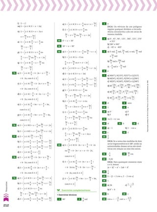 l) S 5 ~
m) S 5 {x 9 Vo0 , x , 2s}
n) S 5 x 9 Vo0 < x , 2s e x %
4s
___
3
e x %
5s
___
3 
S 5 x 9 Vo0 < x , 2s e x %
4s
___
3
e x %
5s
___
3 
o) S 5 x 9 Vo
s
__
3
, x ,
s
__
2
ou
4s
___
3
, x ,
3s
___
2 
S 5 x 9 Vo
s
__
3
, x ,
s
__
2
ou
4s
___
3
, x ,
3s
___
2 
p) S 5 x 9 Vo0 < x <
s
__
6
ou
s
__
2
, x <
7s
___
6
ou
3s
___
2
, x , 2s 
S 5 x 9 Vo0 < x <
s
__
6
ou
s
__
2
, x <
7s
___
6
ou
3s
___
2
, x , 2s 
q) S 5 x 9 Vo
s
__
2
, x ,
2s
___
3
ou
3s
___
2
, x ,
5s
___
3 
S 5 x 9 Vo
s
__
2
, x ,
2s
___
3
ou
3s
___
2
, x ,
5s
___
3 
75 a) S 5 x 9 Vo
s
__
3
1 k 3 2s , x ,
2s
___
3
1 k 3 2s, com k 9 b 
S 5 x 9 Vo
s
__
3
1 k 3 2s , x ,
2s
___
3
1 k 3 2s, com k 9 b 
c) S 5 x 9 Vo
2s
___
3
1 k 3 2s < x <
4s
___
3
1 k 3 2s, com k 9 b 
S 5 x 9 Vo
2s
___
3
1 k 3 2s < x <
4s
___
3
1 k 3 2s, com k 9 b 
d) S 5 x 9 Vo2
s
__
6
1 k 3 2s , x ,
s
__
6
1 k 3 2s, com k 9 b 
S 5 x 9 Vo2
s
__
6
1 k 3 2s , x ,
s
__
6
1 k 3 2s, com k 9 b 
o) S 5 x 9 Vo
s
__
3
1 ks , x ,
s
__
2
1 ks, com k 9 b 
S 5 x 9 Vo
s
__
3
1 ks , x ,
s
__
2
1 ks, com k 9 b 
p) S 5 x 9 Vo
s
__
2
1 ks , x <
7s
___
6
1 ks, com k 9 b 
S 5 x 9 Vo
s
__
2
1 ks , x <
7s
___
6
1 ks, com k 9 b 
76 a) S 5 x 9 VO0 < x ,
s
__
9
ou
8s
___
9
, x , 2x 
b) S 5 x 9 VO0 < x <
s
__
7
ou
13s
____
7
< x , 2x 
77 a) S 5 x 9 Vo
2s
___
3
, x <
5s
___
6 
b) S 5 x 9 Vo
s
__
4
, x ,
s
__
3
ou
2s
___
3
, x ,
3s
___
4 
c) S 5 x 9 Vo
s
__
4
, x <
s
__
3
ou
5s
___
4
, x <
4s
___
3 
d) S 5 x 9 Vo
s
__
4
< x ,
s
__
2 
78 a) S 5 x 9 Vo
2s
___
3
1 k 3 2s , x <
5s
___
6
1 k 3 2s, com k 9 b 
S 5 x 9 Vo
2s
___
3
1 k 3 2s , x <
5s
___
6
1 k 3 2s, com k 9 b 
d) S 5 x 9 Vo
s
__
4
1 k 3 2s < x ,
s
__
2
1 k 3 2s, com k 9 b 
S 5 x 9 Vo
s
__
4
1 k 3 2s < x ,
s
__
2
1 k 3 2s, com k 9 b 
79 a) S 5 x 9 Vo0 , x ,
s
__
3
ou
2s
___
3
, x , s 
b) S 5 x 9 Vo
s
__
4
, x <
s
__
3
ou
5s
___
3
< x ,
7s
___
4 
c) S 5 x 9 Vo0 < x ,
s
__
6
ou
5s
___
6
, x ,
7s
___
6
ou
11s
____
6
, x , 2s 
S 5 x 9 Vo0 < x ,
s
__
6
ou
5s
___
6
, x ,
7s
___
6
ou
11s
____
6
, x , 2s 
d) S 5 x 9 Vo
s
__
4
, x <
s
__
3
ou
5s
___
4
, x <
4s
___
3 
e) S 5 x 9 Vo0 < x ,
s
__
4
ou s < x ,
5s
___
4 
f) S 5 x 9 Vo0 < x <
s
__
4
ou
2s
___
3
, x <
5s
___
4
ou
5s
___
3
, x , 2s 
S 5 x 9 Vo0 < x <
s
__
4
ou
2s
___
3
, x <
5s
___
4
ou
5s
___
3
, x , 2s 
80 0w , a , 30w
81 30w , x , 90w
82 a) S 5 x 9 Vo0 , x ,
s
__
6
ou
5s
___
6
, x , s 
b) S 5 x 9 Vox 5 0 ou
s
__
4
< x <
3s
___
4
ou s < x , 2s 
S 5 x 9 Vox 5 0 ou
s
__
4
< x <
3s
___
4
ou s < x , 2s 
c) S 5 x 9 Vo0 < x ,
s
__
3
ou
5s
___
3
, x , 2s 
d) S 5 {x 9 Vo0 < x , 2s}
e) S 5 x 9 Vo
s
__
4
, x ,
s
__
3
ou
5s
___
3
, x ,
7s
___
4 
f) S 5 x 9 Vo
s
__
6
, x ,
s
__
4
ou
3s
___
4
, x ,
5s
___
6 
g) S 5 x 9 Vo0 < x ,
s
__
3
ou
2s
___
3
, x ,
4s
___
3
ou
5s
___
3
, x , 2s 
S 5 x 9 Vo0 < x ,
s
__
3
ou
2s
___
3
, x ,
4s
___
3
ou
5s
___
3
, x , 2s 
h) S 5 x 9 Vo
s
__
4
, x , s ou
5s
___
4
, x , 2s e x %
s
__
2
e x %
3s
___
2 
S 5 x 9 Vo
s
__
4
, x , s ou
5s
___
4
, x , 2s e x %
s
__
2
e x %
3s
___
2 
i) S 5 x 9 Vo
s
__
4
< x <
s
__
3
ou
s
__
2
, x <
3s
___
4
ou
5s
___
4
< x <
4s
___
3
ou
3s
___
2
, x <
7s
___
4 
S 5 x 9 Vo
s
__
4
< x <
s
__
3
ou
s
__
2
, x <
3s
___
4
ou
5s
___
4
< x <
4s
___
3
ou
3s
___
2
, x <
7s
___
4 
S 5 x 9 Vo
s
__
4
< x <
s
__
3
ou
s
__
2
, x <
3s
___
4
ou
5s
___
4
< x <
4s
___
3
ou
3s
___
2
, x <
7s
___
4 
j) S 5 x 9 Vo0 < x ,
s
__
4
ou
s
__
3
, x ,
5s
___
4
ou
4s
___
3
, x , 2s e x %
s
__
2
e x %
3s
___
2 
S 5 x 9 Vo0 < x ,
s
__
4
ou
s
__
3
, x ,
5s
___
4
ou
4s
___
3
, x , 2s e x %
s
__
2
e x %
3s
___
2 
S 5 x 9 Vo0 < x ,
s
__
4
ou
s
__
3
, x ,
5s
___
4
ou
4s
___
3
, x , 2s e x %
s
__
2
e x %
3s
___
2 
83 a) S 5 x 9 Vok 3 2s , x ,
s
__
6
1 k 3 2s ou
5s
___
6
1 2s , x , s 1 k 3 2s, com k 9 b 
S 5 x 9 Vok 3 2s , x ,
s
__
6
1 k 3 2s ou
5s
___
6
1 k 3 2s , x , s 1 k 3 2s, com k 9 b 
S 5 x 9 Vok 3 2s , x ,
s
__
6
1 k 3 2s ou
5s
___
6
1 2s , x , s 1 k 3 2s, com k 9 b 
f) S 5 x 9 Vo
s
__
6
1 k 3 2s , x ,
s
__
4
1 k 3 2s ou
3s
___
4
1 k 3 2s , x ,
5s
___
6
1 k 3 2s, com k 9 b 
S 5 x 9 Vo
s
__
6
1 k 3 2s , x ,
s
__
4
1 k 3 2s ou
3s
___
4
1 k 3 2s , x ,
5s
___
6
1 k 3 2s, com k 9 b 
S 5 x 9 Vo
s
__
6
1 k 3 2s , x ,
s
__
4
1 k 3 2s ou
3s
___
4
1 k 3 2s , x ,
5s
___
6
1 k 3 2s, com k 9 b 
j) S 5 x 9 Vo
2s
___
3
1 ks , x ,
4s
___
3
1 ks, com k 9 b 
S 5 x 9 Vo
2s
___
3
1 ks , x ,
4s
___
3
1 ks, com k 9 b 
Exercícios complementares
• Exercícios técnicos
1 90w 2
s
__
6
rad
3 e
DICA: Os vértices de um polígono
regular qualquer dividem a circunfe­
rência circunscrita a ele em arcos de
mesma medida.
4 a) 0w, 45w, 90w, 135w, 180w, 225w, 270w
e 315w
b) 585w e 945w
c) 245w e 2405w
5 a) 0 rad,
s
__
3
rad,
2s
___
3
rad, s rad,
4s
___
3
rad
e
5s
___
3
rad
b)
8s
___
3
rad e
14s
____
3
rad
c) 2
s
__
3
rad e 2
7s
___
3
rad
6 e
7 a) M(47w), N(133w), P(227w) e Q(313w)
b) M(54w), N(126w), P(234w) e Q(306w)
c) M(20w), N(160w), P(200w) e Q(340w)
d) M@13s
____
36 #, N@23s
____
36 #, P@49s
____
36 #e Q@59s
____
36 #
e) M@2s
___
9 #, N@7s
___
9 #, P@11s
____
9 #e Q@16s
____
9 #
f) M@s
__
3 #, N@2s
___
3 #, P@4s
___
3 #e Q@5s
___
3 #
8 d 9 zero
10 1 11 e
12 a) V c) F
b) F d) V
13 @ 6dll
2 1 4 # cm
14 d 15 b 16 d
17 a) 21 b) 1 2 cos a
18 c 19 2
20
1
__
2
DICA: Se a soma das medidas de dois
arcos trigonométricos é 180w, então as
extremidades desses arcos são simé­
tricas em relação ao eixo dos senos.
21 2
1
__
4
22
40
___
3
cm
23 20,32
DICA: Para quaisquer números reais
a e b, temos:
(a 1 b)2
5 a2
1 2ab 1 b2
24
1
__
4
25 S 5 {2 1 2 cos a, 2 2 2 cos a}
26 1
27 a) 2k c)
1 2 dll
3
_______
2
b) k2
1 k
28 b 29 c
30 cos a 5 2
dll
5
___
5
; sen a 5
2dll
5
____
5
212
Respostas
Reprodução
proibida.
Art.184
do
Código
Penal
e
Lei
9.610
de
19
de
fevereiro
de
1998.
V2_P1_RESPOSTAS.indd 212 02.09.10 10:41:51
 