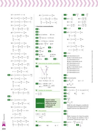 c) S 5 {x 9 Vo0 , x , s}
d) S 5 x 9 Vo
s
__
4
< x <
s
__
3
ou
5s
___
3
< x <
7s
___
4 
e) S 5 x 9 Vo
s
__
3
< x <
5s
___
3
ou x 5 0 
f) S 5 x 9 Vo
s
__
4
, x ,
s
__
3
ou
3s
___
4
, x ,
5s
___
4
ou
5s
___
3
, x ,
7s
___
4 
S 5 x 9 Vo
s
__
4
, x ,
s
__
3
ou
3s
___
4
, x ,
5s
___
4
ou
5s
___
3
, x ,
7s
___
4 
g) S 5 x 9 Vo0 < x ,
s
__
4
ou
s
__
3
, x ,
s
__
2
ou
3s
___
2
, x ,
5s
___
3
ou
7s
___
4
, x , 2s 
S 5 x 9 Vo0 < x ,
s
__
4
ou
s
__
3
, x ,
s
__
2
ou
3s
___
2
, x ,
5s
___
3
ou
7s
___
4
, x , 2s 
,
s
__
4
ou
s
__
3
, x ,
s
__
2
ou
3s
___
2
, x ,
5s
___
3
ou
7s
___
4
, x , 2s 
h) S 5 x 9 Vo
s
__
6
, x ,
s
__
4
ou
3s
___
4
, x ,
5s
___
6
ou
7s
___
6
, x ,
5s
___
4
ou
7s
___
4
, x ,
11s
____
6 
S 5 x 9 Vo
s
__
6
, x ,
s
__
4
ou
3s
___
4
, x ,
5s
___
6
ou
7s
___
6
, x ,
5s
___
4
ou
7s
___
4
, x ,
11s
____
6 
ou
3s
___
4
, x ,
5s
___
6
ou
7s
___
6
, x ,
5s
___
4
ou
7s
___
4
, x ,
11s
____
6 
i) S 5 x 9 Vo
s
__
4
, x <
s
__
3
ou
2s
___
3
< x <
4s
___
3
ou
5s
___
3
< x ,
7s
___
4 
S 5 x 9 Vo
s
__
4
, x <
s
__
3
ou
2s
___
3
< x <
4s
___
3
ou
5s
___
3
< x ,
7s
___
4 
j) S 5 x 9 Vo
s
__
6
< x ,
s
__
2
ou
5s
___
6
< x <
7s
___
6
ou
3s
___
2
, x <
11s
____
6 
S 5 x 9 Vo
s
__
6
< x ,
s
__
2
ou
5s
___
6
< x <
7s
___
6
ou
3s
___
2
, x <
11s
____
6 
k) S 5 x 9 Vo
s
__
4
, x ,
3s
___
4
ou s , x ,
5s
___
4
ou
7s
___
4
, x , 2s 
S 5 x 9 Vo
s
__
4
, x ,
3s
___
4
ou s , x ,
5s
___
4
ou
7s
___
4
, x , 2s 
84 a) S 5 x 9 Vo0 < x <
s
__
3
ou s < x <
4s
___
3 
b) S 5 x 9 Vo
s
__
4
, x ,
s
__
2
ou
3s
___
4
, x , s ou
5s
___
4
, x ,
3s
___
2
ou
7s
___
4
, x , 2s 
S 5 x 9 Vo
s
__
4
, x ,
s
__
2
ou
3s
___
4
, x , s ou
5s
___
4
, x ,
3s
___
2
ou
7s
___
4
, x , 2s 
s
__
2
ou
3s
___
4
, x , s ou
5s
___
4
, x ,
3s
___
2
ou
7s
___
4
, x , 2s 
c) S 5 x 9 Vo
s
__
3
< x <
2s
___
3
ou
4s
___
3
< x <
5s
___
3
e x %
s
__
2
e x %
3s
___
2 
S 5 x 9 Vo
s
__
3
< x <
2s
___
3
ou
4s
___
3
< x <
5s
___
3
e x %
s
__
2
e x %
3s
___
2 
85 d
86 a) S 5 x 9 Vo0 < x <
s
__
3
ou
5s
___
6
< x <
4s
___
3
ou
11s
____
6
< x , 2s 
S 5 x 9 Vo0 < x <
s
__
3
ou
5s
___
6
< x <
4s
___
3
ou
11s
____
6
< x , 2s 
b) S 5 x 9 Vo0 < x ,
s
__
4
ou
s
__
3
, x ,
5s
___
4
ou
4s
___
3
, x , 2s e x %
s
__
2
e x %
3s
___
2 
S 5 x 9 Vo0 < x ,
s
__
4
ou
s
__
3
, x ,
5s
___
4
ou
4s
___
3
, x , 2s e x %
s
__
2
e x %
3s
___
2 
,
s
__
4
ou
s
__
3
, x ,
5s
___
4
ou
4s
___
3
, x , 2s e x %
s
__
2
e x %
3s
___
2 
c) S 5 x 9 Vo0 < x <
s
__
4
ou
s
__
3
< x ,
s
__
2
ou
2s
___
3
< x <
5s
___
4
ou
4s
___
3
< x ,
3s
___
2
ou
5s
___
3
< x , 2s 
S 5 x 9 Vo0 < x <
s
__
4
ou
s
__
3
< x ,
s
__
2
ou
2s
___
3
< x <
5s
___
4
ou
4s
___
3
< x ,
3s
___
2
ou
5s
___
3
< x , 2s 
<
s
__
4
ou
s
__
3
< x ,
s
__
2
ou
2s
___
3
< x <
5s
___
4
ou
4s
___
3
< x ,
3s
___
2
ou
5s
___
3
< x , 2s 
d) S 5 x 9 Vo0 < x <
s
__
3
ou
s
__
2
, x <
2s
___
3
ou
3s
___
4
, x <
4s
___
3
ou
3s
___
2
, x <
5s
___
3
ou
7s
___
4
, x , 2s 
S 5 x 9 Vo0 < x <
s
__
3
ou
s
__
2
, x <
2s
___
3
ou
3s
___
4
, x <
4s
___
3
ou
3s
___
2
, x <
5s
___
3
ou
7s
___
4
, x , 2s 
S 5 x 9 Vo0 < x <
s
__
3
ou
s
__
2
, x <
2s
___
3
ou
3s
___
4
, x <
4s
___
3
ou
3s
___
2
, x <
5s
___
3
ou
7s
___
4
, x , 2s 
• Exercícios contextualizados
87 e
88 e
89 a) 1,5 rad/min b) 5 cm
90
15s
____
4
cm/s ou * 11,78 cm/s
91 d 5 2dll
3 km ou * 3,46 km
92 a) A(J) 5
15J
____
2
m2
b) 64w
93
s
______
5.400
rad 94 d
95
16s
____
5
rad 96 a
97 a) 300 c) 300 km
b) 2150dll
3 d) 1,5 h
98 60 m 99 c 100 c
Exercícios de revisão cumulativa
1
f
7
3
2
4
y
x
D( f ) 5 V; Im( f ) 5 [3, 1`[
2 a) an 5 200.000 3 1,05n 2 1
a) Sn 5
200.000 3 (1 2 1,05n
)
___________________
20,05
Análise da resolução
S 5 s
__
4
,
5s
___
4 
Para pensar
6.400 @1 2 sen
J
__
2 #
_________________
sen
J
__
2
Exercícios propostos
1 a) 1 b) 1 c) 21
Capítulo 4
Outras razões
trigonométricas,
adição de arcos
e resolução de
triângulos
2 7 3
3dll
2
____
4
4 2
dlll
17
____
4
5 a) S 5 s
__
2  d) S 5 2s
___
3
,
4s
___
3 
b) S 5 {s} e) S 5 s
__
4
,
7s
___
4 
c) S 5 s
__
6
,
5s
___
6  f) S 5 5s
___
4
,
7s
___
4 
6 S 5 ~ 7 a
8 a) S 5 x 9 Vo
s
__
3
 x ,
s
__
2
ou
3s
___
2
, x 
5s
___
3 
S 5 x 9 Vo
s
__
3
 x ,
s
__
2
ou
3s
___
2
, x 
5s
___
3 
b) S 5 x 9 Vo
s
__
6
, x ,
5s
___
6
ou s , x , 2s 
S 5 x 9 Vo
s
__
6
, x ,
5s
___
6
ou s , x , 2s 
c) S 5 x 9 Vo
2s
___
3
, x ,
4s
___
3
ou 0  x ,
s
__
2
ou
3s
___
2
, x , 2s 
S 5 x 9 Vo
2s
___
3
, x ,
4s
___
3
ou 0  x ,
s
__
2
ou
3s
___
2
, x , 2s 
9 1,3 m
10 a) É identidade em V.
b) Não é identidade em V.
c) É identidade em V.
d) Não é identidade em V.
e) É identidade em VR.
f) É identidade em V.
g) Não é identidade em V.
h) É identidade em V.
i) É identidade em V.
j) É identidade em V.
11 d
12 demonstrações
13 a)
dll
6 2 dll
2
________
4
c) 2 1 dll
3
b)
dll
6 2 dll
2
________
4
14 demonstração
15 S 5 x 9 Vox 5
s
__
2
1 k 3 2s, com k 9 b 
16 a)
1
__
2
b)
1
__
2
c) 1
17 c
18
17dll
2
_____
26
19
6@ 4 2 dll
2 #
__________
7
DICA: Em todo triângulo, a medida de
um ângulo externo E é igual à soma dos
ângulos internos não adjacentes a E.
20 d
21
1
__
2
DICA: A pessoa vê a base do quadro
sob um ângulo de medida d com a
horizontal. Calcule tg d e tg (a 1 d).
22 sen 2x 5 2
4dll
2
____
9
; cos 2x 5
7
__
9
23
4
__
5
24
7
___
18
214
Respostas
Reprodução
proibida.
Art.184
do
Código
Penal
e
Lei
9.610
de
19
de
fevereiro
de
1998.
V2_P1_RESPOSTAS.indd 214 02.09.10 10:41:54
 