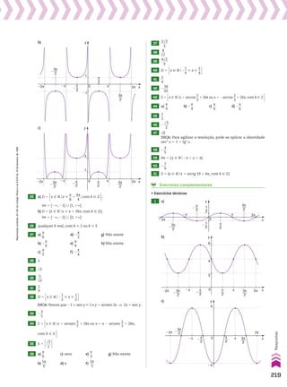 π
2
�
1
2
�
1
2
π
2
3π
2
x
π
�π 2π
�2π
3π
2
�
0
y
π
2
�
π
2
3π
2
x
π
�π
3π
2
�
2π
�2π 0
y
1
�1
b)
π
2
�
π
2
3π
2
x
π
�π
3π
2
�
2π
�2π 0
y
1
3
c)
25 a) D 5 x 9 Vox %
s
__
8
1
ks
___
4
, com k 9 b ;
Im 5 ]2`, 21] 0 [1, 1`[
b) D 5 {x 9 Vox % s 1 2ks, com k 9 b};
Im 5 ]2`, 22] 0 [2, 1`[
26 qualquer k real, com k  2 ou k  3
27 a)
s
__
6
d) 2
s
__
2
g) Não existe.
b) 2
s
__
6
e)
s
__
4
h) Não existe.
c)
s
__
2
f) 2
s
__
4
28 2
29 dll
3
30
5
___
13
31
1
__
9
32 D 5 x 9 Vo2
1
__
2
 x 
1
__
2 
DICA:Temos que 21  sen y  1 e y 5 arcsen 2x ] 2x 5 sen y.
33 2
3
__
5
34 S 5 x 9 Vox 5 arcsen
2
__
7
1 2ks ou x 5 s 2 arcsen
2
__
7
1 2ks, com k 9 b 
2
__
7
1 2ks ou x 5 s 2 arcsen
2
__
7
1 2ks, com k 9 b 
35 S 5 dll
3
___
2 
36 a)
s
__
6
c) zero e)
s
__
3
g) Não existe.
b)
5s
___
6
d) s f)
2s
___
3
37
2dll
3
____
3
38
8
___
17
39
4dll
2
____
9
40 D 5 x 9 Vo2
1
__
4
 x 
1
__
4 
41
3
__
4
42 2
56
___
65
43 S 5 x 9 Vox 5 arccos
2
__
3
1 2ks ou x 5 2arccos
2
__
3
1 2ks, com k 9 b 
44 a)
s
__
4
b) 2
s
__
4
c)
s
__
6
d) 2
s
__
6
45
1
__
2
46 2
dll
3
___
2
47 dll
6
DICA: Para agilizar a resolução, pode­se aplicar a identidade
sec2
a 5 1 1 tg2
a.
48 2
3
__
5
49 Im 5 {y 9 Vo2s , y , s}
50 2
7
__
9
51 S 5 {x 9 Vox 5 arctg 10 1 ks, com k 9 b}
Exercícios complementares
• Exercícios técnicos
1 a)
�π
�2π 3π
2
�
π
2
�
π
2
3π
2
x
π 2π
0
y
4
2
6
b)
�π
�2π
3π
2
�
π
2
�
π
2
3π
2
x
π
2π
0
y
4
�4
c)
219
Respostas
Reprodução
proibida.
Art.184
do
Código
Penal
e
Lei
9.610
de
19
de
fevereiro
de
1998.
V2_P1_RESPOSTAS.indd 219 02.09.10 10:41:56
 