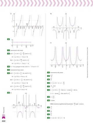 c)
3π
8
5π
8
3π
4
7π
8
9π
8
5π
4
3π
2
π
8
π
4
π
2
π 11π
8
x
y
�1
1
0
20
3π
2
π
2
π 2π x
y
1
0
21 exatamente três raízes
22 a) D 5 x 9 Vox %
s
__
6
1
ks
___
3
, com k 9 b ;
Im 5 {y 9 Voy  25 ou y  5}
b) D 5 x 9 Vox %
ks
___
2
, com k 9 b ;
Im 5 {y 9 Voy  23 ou y  21}
23 m 5 0 ou qualquer m real, com m  2dll
2 ou m  dll
2
24 exatamente duas raízes
25 a) D 5 x 9 Vox %
s
__
2
1 ks, com k 9 b ;
Im 5 {y 9 Voy  0 ou y  2}
b) D 5 x 9 Vox % 2
s
__
4
1 ks, com k 9 b ;
Im 5 {y 9 Voy  24 ou y  4}
c) D 5 x 9 Vox %
s
__
6
1
ks
___
3
, com k 9 b ;
Im 5 {y 9 Voy  1 ou y  5}
26 a)
π
2
�
π
2
3π
2
x
π
�π
3π
2
�
2π
�2π
0
y
�1
�3
b)
π
2
� π
2
3π
2
x
π
�π
3π
2
�
2π
�2π
0
y
�1
1
π
2
�
π
2
3π
2
x
π
�π
3π
2
�
2π
�2π 0
2
y
c)
27 exatamente três raízes
28
3dll
7
____
8
29
16
___
7
30 D 5 x 9 Vo24  x  2
8
__
3 
31
dll
5 2 4dll
2
__________
9
32 S 5 x 9 Vox 5
s
__
2
1 2ks ou x 5 arcsen
1
__
6
1 2ks ou x 5 s 2 arcsen
1
__
6
1 2ks, com k 9 b 
S 5 x 9 Vox 5
s
__
2
1 2ks ou x 5 arcsen
1
__
6
1 2ks ou x 5 s 2 arcsen
1
__
6
1 2ks, com k 9 b 
33 S 5 3
__
2 
34 3 raízes
DICA:Construaosgráficosdasfunçõesf(x)5
sx
___
2
eg(x)5 arcsenx.
35
dll
3
___
3
36
7
___
18
37
23
___
9
38 D 5 {x 9 Vo212  x  24}
222
Respostas
Reprodução
proibida.
Art.184
do
Código
Penal
e
Lei
9.610
de
19
de
fevereiro
de
1998.
V2_P1_RESPOSTAS.indd 222 02.09.10 10:41:58
 