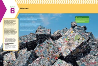Capítulo
As tabelas são uma forma de
organizar várias informações
em pequenos espaços
proporcionando uma consulta
rápida, dada a simplicidade
de sua apresentação em
linhas e colunas. Seu uso é
largamente difundido em
praticamente todos os ramos
do conhecimento, visando a
comunicação, a investigação e a
análise de dados. Neste capítulo,
estudaremos as tabelas como
uma importante ferramenta
matemática.
6.1 O conceito de matriz
Vamos conceituar matriz como
uma forma de tabela, definindo
igualdade entre duas matrizes.
6.2 Operações entre
matrizes
Assim como efetuamos operações
com números reais, podemos
adicionar, subtrair e multiplicar
matrizes.
Matrizes
6 A reciclagem de latas de alumínio é uma das atividades mais
rentáveis da indústria de sucata. Com a adoção de postos de coleta
e de reciclagem de latas de bebidas, muitos benefícios foram
conquistados, como geração de empregos, economia de água e de
energia e redução dos danos ao meio ambiente.
O Brasil mantém programas de reciclagem de latas de alumínio há
décadas, atingindo o maior volume de latas recicladas do mundo.
Pelos dados coletados em 1998, 2003 e 2008, registram-se,
para o Brasil, respectivamente, as seguintes porcentagens
de reciclagem de latas de alumínio: 65,2%, 89% e
91,5%; para o Japão, respectivamente, 73%, 82%
e 87,3%; para a Argentina, 48%, 80% e 90,8%
e para os Estados Unidos, 67%, 50% e 54,2%.
Esses países são os que mais reciclam.
Para pensar
Construa uma tabela reunindo os
países citados no texto, os anos de
registro dos dados e as porcenta-
gens de latas recicladas.
 